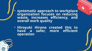 • systematic approach to workplace
organization focuses on reducing
waste, increases efficiency, and
overall work quality
• Hiroyuki Hirano created this to
have a safer, more efficient
operation
 