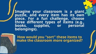 Imagine your classroom is a giant
puzzle, and every item has its own
piece. For a fun challenge, choose
three different types of items (e.g.,
books, supplies, or personal
belongings).
How would you "sort" these items to
make the classroom more organized?
 