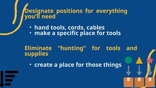 Designate positions for everything
you’ll need
• hand tools, cords, cables
• make a specific place for tools
Eliminate “hunting” for tools and
supplies
• create a place for those things
 