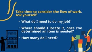 Take time to consider the flow of work.
Ask yourself:
• What do I need to do my job?
• Where should I locate it, once I’ve
determined an item is needed?
• How many do I need?
 