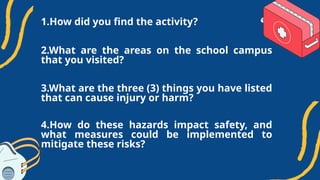1.How did you find the activity?
3.What are the three (3) things you have listed
that can cause injury or harm?
2.What are the areas on the school campus
that you visited?
4.How do these hazards impact safety, and
what measures could be implemented to
mitigate these risks?
 