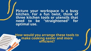 Picture your workspace is a busy
kitchen. For a fun twist, think of
three kitchen tools or utensils that
need to be "straightened" for
optimal use.
How would you arrange these tools to
make cooking easier and more
efficient?
 
