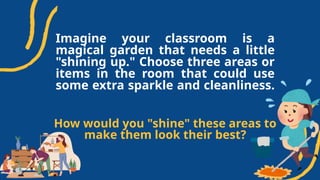 Imagine your classroom is a
magical garden that needs a little
"shining up." Choose three areas or
items in the room that could use
some extra sparkle and cleanliness.
How would you "shine" these areas to
make them look their best?
 