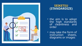 SEIKETSU
(STANDARDIZE)
• the aim is to adopt
the high standards
of cleanliness and
order
• may take the form of
instruction sheets,
diagrams or images
 