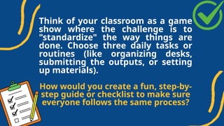 Think of your classroom as a game
show where the challenge is to
"standardize" the way things are
done. Choose three daily tasks or
routines (like organizing desks,
submitting the outputs, or setting
up materials).
How would you create a fun, step-by-
step guide or checklist to make sure
everyone follows the same process?
 