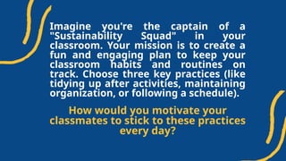 Imagine you're the captain of a
"Sustainability Squad" in your
classroom. Your mission is to create a
fun and engaging plan to keep your
classroom habits and routines on
track. Choose three key practices (like
tidying up after activities, maintaining
organization, or following a schedule).
How would you motivate your
classmates to stick to these practices
every day?
 