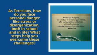 As Teresians, how
do you face
personal danger
like stress or
disorganization,
both in school
and in life? What
steps help you
overcome these
challenges?
 
