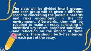 The class will be divided into 6 groups,
and each group will be given a different
scenario concerning the possible hazards
and risks encountered in the ICT
environment. Afterwards, they will be
required to make an essay consisting of
identified key issues, proposed solutions,
and reflection on the impact of these
solutions. There should be 5–7 sentences
on each part of the essay.
 