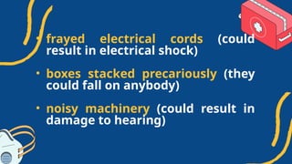 • frayed electrical cords (could
result in electrical shock)
• boxes stacked precariously (they
could fall on anybody)
• noisy machinery (could result in
damage to hearing)
 