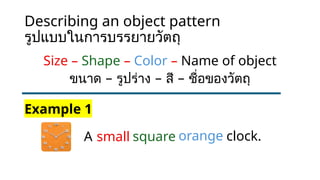Describing an object pattern
รูปแบบในการบรรยายวัตถุ
Size – Shape – Color – Name of object
– – –
ขนาด รูปร่าง สี ชื่อของวัตถุ
A
Example 1
small square orange clock.
 