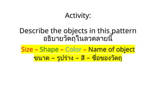 Activity:
Describe the objects in this pattern
อธิบายวัตถุในลวดลายนี้
Size – Shape – Color – Name of object
– – –
ขนาด รูปร่าง สี ชื่อของวัตถุ
 