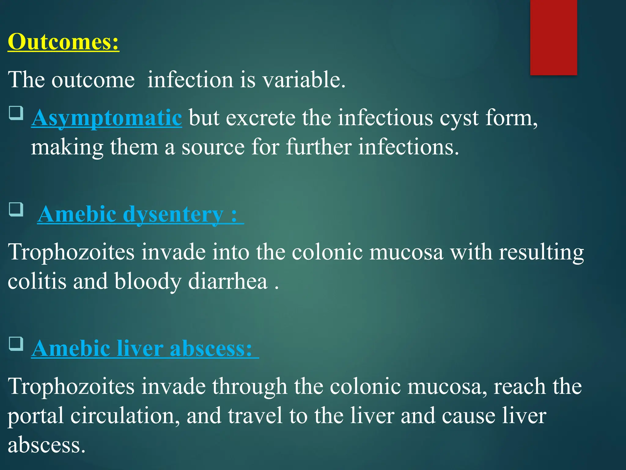 Outcomes:
The outcome infection is variable.
 Asymptomatic but excrete the infectious cyst form,
making them a source for further infections.
 Amebic dysentery :
Trophozoites invade into the colonic mucosa with resulting
colitis and bloody diarrhea .
 Amebic liver abscess:
Trophozoites invade through the colonic mucosa, reach the
portal circulation, and travel to the liver and cause liver
abscess.
 