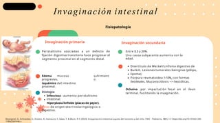 Invaginación secundaria
Peristaltismo asociadao a un defecto de
fijación digestiva transitoria hace progresar el
segmento proximal en el segmento distal.
Entre 0.5 y 20%.
Una causa subyacente aumenta con la
edad.
sufrimient
o
Edema mucoso
progresivo,
isquémico del intestino
proximal.
Etiología:
Infecciosa - aumenta peristaltismo
intestinal.
Hiperplasia linfoide (placas de peyer).
Virus: de origen otorrinolaringologico o
digestivo.
Invaginación intestinal
Invaginación primaria
Divertículo de Meckel/Linfoma digestivo de
Burkitt. Lesiones tumorales benignas (pólipo,
lipoma).
Púrpura reumatoidea 1-10%, con formas
ileoileales. Mucoviscidosis --> ileocólicas.
Oclusiva por impactación fecal en el íleon
terminal, facilitando la invaginación.
Fisiopatología
Rossignol, G., Schneider, G., Dubois, R., Hameury, F., Gelas, T., & Mure, P.-Y. (2023). Invaginación intestinal aguda del lactante y del niño. EMC - Pediatría, 58(1), 1–7. https://doi.org/10.1016/s1245-
1789(23)47446-x
 