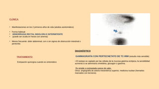 CLÍNICA
• Manifestaciones en los 2 primeros años de vida (adultos asintomático)
• Forma habitual
• HEMORRAGIA RECTAL INDOLORA E INTERMITENTE
• (puede ser oculta en heces con anemia)
• Menos frecuente: dolor abdominal, con o sin signos de obstrucción intestinal o
peritonitis
DIAGNÓSTICO
GAMMAGRAFÍA CON PERTECNETATO DE TC-99M (estudio más sensible)
• El isotopo es captado por las células de la mucosa gástrica ectópica, la sensibilidad
aumenta si se administra cimetidina, glucagón o gastrina.
Rx simple o contrastada carece de valor.
Otros: angiografía de arteria mesentérica superior, medicina nuclear (hematíes
marcados con tecnecio).
TRATAMIENTO
Extirpación quirúrgica cuando es sintomático
 