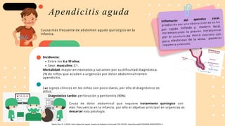 Incidencia:
Entre los 6 a 10 años,
Sexo: masculino 2:1.
Mortalidad: mayor en neonatos y lactantes por su dificultad diagnóstica.
2% de niños que acuden a urgencias por dolor abdominal tienen
apendicitis.
Los signos clínicos en los niños son poco claros, por ello el diagnóstico es
difícil.
Diagnóstico tardío: perforación y peritonitis (90%).
Inflamación del apéndice cecal,
producido por una obstrucción de su luz
por tejido linfoide o materia fecal,
la presión intraluminal
incrementando
por el acumulo de moco asociado con
poca elasticidad de la serosa, posterior
isquemia y necrosis.
Apendicitis aguda
Causa más frecuente de abdomen agudo quirúrgico en la
infancia.
Causa de dolor abdominal que requiere tratamiento quirúrgico con
más frecuencia en la infancia, por ello el objetivo principal en urgencias es
descartar esta patología.
 