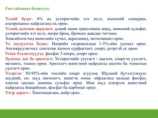 Гоо сайханы бодисууд:
Үсний будаг: 6% нь устөрөгчийн хэт исэл, аммоний глицерин,
изопропанол найрлаганд нь орно.
Үсний долгион оруулагч: үсний хими триогликоп ацид, аммоний сульфат,
устөрөгчийн хэт исэл, натри бром, бромын давсаас тогтоно.
Хөвсийлгөгчид винилийн хүчил, акриламид, метилвинил орно.
Үс шулуутгах бодис: Натрийн гидроксидын 1-3%-ийн уусмал орно.
Ангижруулагчид: синтетик катион сурфактант, спирт, үнэртэй ус орно.
Угаах бэлдмэлүүдэд: фосфат 3 натри, спирт орно.
Хумсны лак ба арилгагч: Устөрөгчийн уусгагч / ацетон, спиртэн уусгагч,
метанол, этанол орно. Арилгагч шингэний найрлагад ацетон ба этанолын
уусгагч орно.
Үнэртэн: 50-95%-ийн этилийн спирт агуулна. Шүдний бүтээгдэхүүн:
шүдний, оо, шүд өнгөлөгч, шингэн ооны -айрлаганд кальци фосфат,
хөнгөн цагаан, анионы сульфат орно. Мөн шүд цэвэрлэх шингэний
найрлагад бикарбонат, фосфат ба карбонат орно.
Үнэр дарагч - Хөнгөнцагаан, цайр орно.
 