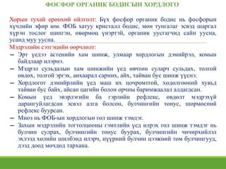 ФОСФОР ОРГАНИК БОДИСЫН ХОРДЛОГО
Хорын тухай ерөнхий ойлголт: Бүх фосфор органик бодис нь фосфорын
хүчлийн эфир юм. ФОБ хатуу кристалл бодис, мөн тунгалаг эсвэд шаргал
хүрэн тослог шингэн, өвөрмөц үнэртэй, органик уусгагчид сайн уусна,
усанд муу уусна.
Мэдрэлийн сэтгэцийн өөрчлөлт:
− Эрт үедээ астенийн хам шинж, улмаар хордлогын дэмийрэл, комын
байдлаар илэрнэ.
− Мэдрэл сульдалын хам шинжийн үед өвчтөн суларч сульдах, толгой
өвдөх, толгой эргэх, анхаарал сарних, айх, тайван бус шинж үүснэ.
− Хордлогот дэмийрлийн үед маш их цочромтгой, хөдөлгөөний хувьд
тайван бус байх, айсан цагийн болон орчны баримжаалал алдагдсан.
− Комын үед эвэрлэгийн ба гэрлийн рефлекс, өвдөлт мэдрэхүй
дарангуйлагдсан эсвэл алга болсон, булчингийн тонус, шөрмөсний
рефлекс буурсан.
− Миоз нь ФОБ-ын хордлогын гол шинж тэмдэг.
− Захын мэдрэлийн тогтолцооны гэмтлийн үед илрэх гол шинж тэмдэг нь
булчин сулрах, булчингийн тонус буурах, булчингийн чичирхийлэл
эхлээд хөлийн шилбэнд илэрч, нүүрний булчин цээжний том булчингууд,
дээд доод мөчдөд тархана.
 