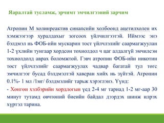Яаралтай тусламж, эрчимт эмчилгээний зарчим
Атропин М холинреактив синапсийн холбоонд ацетилхолен их
хэмжээгээр хуралдахыг зогсоох үйлчилгээтэй. Иймээс энэ
бэлдмэл нь ФОБ-ийн мускарин тост үйлчлэлийг саармагжуулан
1-2 үхлийн тунгаар хордсон тохиолдол ч цаг алдалгүй эмчилсэн
тохиолдолд аврах боломжтой. Гэвч атропин ФОБ-ийн никотин
төст үйлчлэлийг саармагжуулах чадвар багатай тул төгс
эмчилгээг бусад бэлдмэлтэй хавсран хийх нь зүйтэй. Атропин
0.1%- 1 мл /1мг/ бэлдмэлийг тарьж хэрэглэнэ. Үүнд:
- Хөнгөн хэлбэрийн хордлогын үед 2-4 мг тариад 1-2 мг-аар 30
минут тутамд өвчтөний биеийн байдал дээрдэх шинж илрэх
хүртэл тарина.
 