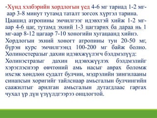-Хүнд хэлбэрийн хордлогын үед 4-6 мг тариад 1-2 мг-
аар 3-8 минут тутамд таталт зогсох хүртэл тарина.
Цаашид атропины эмчилгээг идэвхтэй хийж 1-2 мг-
аар 4-6 цаг, тутамд эхний 1-3 цагтарих ба дараа нь 1
мг-аар 8-12 цагаар 7-10 хоногийн хугацаанд хийнэ.
Хордлогын эхний хоногт атропины тун 20-50 мг,
бүрэн курс эмчилгээнд 100-200 мг байж болно.
Холиностеразыг дахин идэвхжүүлэгч бэлдмэлүүд:
Холинэстразыг дахин идэвхжүүлэх бэлдмэлийг
хэрэглэснээр өвчтөний амь насыг аврах боломж
ихсэж хөндлөн судалт булчин, мэдрэлийн зингилааны
синапсын хоригийг тайлснаар амьсгалын булчингийн
саажилтыг арилган амьсгалын дутагдлаас гаргах
чухал үр дүн үзүүлдгээрээ онцлогтой.
 