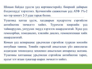 Шокын байдал үүссэн үед кортикостеройд /бөөрний дайврын
бэлдмэлүүд/ хэрэглэнэ. Булчингийн саажилтын үед АТФ 1%-2
мл-ээр хоногт 2-3 удаа тарьж болно.
Уушгинд хатгаа үүсэх, халдварын хүндрэлээс сэргийлэн
антибиотик эмчилгээ хийнэ. Түүнчлэн хөөрлийн үед
тайвшруулах, унтуулах эмүүд хэрэглэх шаардлагатай. Хүнд үед
гемосорбци, гемодиализ, хэвлийн диализ, гемоксигенаци хийх
шаардлагатай.
Комын үед аспирациас урьдчилан сэргийлж гуурсан хоолойн
интубаци тавина. Төвийн гаралтай амьсгалын үйл ажиллагаа
алдагдсан тохиолдолд зохиомол амьсгалын аппаратад залгана.
Уушгины хатгаанаас урьдчилан сэргийлж антибиотик тарих,
цусыг хэт ягаан туяагаар шарах эмчилгээ хийнэ.
 