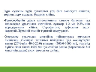 Зүрх судасны хурц дутагдлын үед бага молекулт шингэн,
гормон, зүрх судасны бэлдмэл хийнэ.
-Гемосорбцийн дараа катехоламины хэмжээ багасдаг тул
коллапсаас урьдчилан сэргийлж, судсаар 1-2 мл 0.2%-ийн
норадерналин хййнэ. Строфантин, эуфиллин эсрэг
заалттай /Зүрхний хэмийг гүнзгий хямруулна/.
-Хөөрлөөс урьдчилан сэргийлж тайвшруулах эмчилгээ
аминизин дэмийрэл таталтын байдалтай үед оксибутират
натри (20%-ийн 40.0-20.0) внадрил (500.0-1000 мг), толгойд
хүйтэн жин тавих 1500 мл цус сэлбэж болно (хордсоноос 3-4
хоногийн дараа) зэрэг эмчилгээг хийнэ.
 