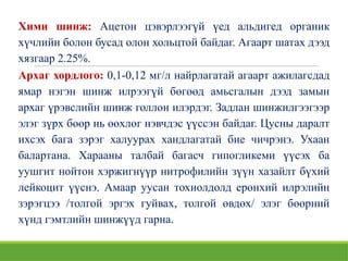 Хими шинж: Ацетон цэвэрлээгүй үед альдигед органик
хүчлийн болон бусад олон хольцтой байдаг. Агаарт шатах дээд
хязгаар 2.25%.
Архаг хордлого: 0,1-0,12 мг/л найрлагатай агаарт ажилагсдад
ямар нэгэн шинж илрээгүй бөгөөд амьсгалын дээд замын
архаг үрэвслийн шинж голлон илэрдэг. Задлан шинжилгээгээр
элэг зүрх бөөр нь өөхлөг нэвчдэс үүссэн байдаг. Цусны даралт
ихсэх бага зэрэг халуурах хандлагатай бие чичрэнэ. Ухаан
балартана. Харааны талбай багасч гипогликеми үүсэх ба
уушгит нойтон хэржигнүүр нитрофилийн зүүн хазайлт бүхий
лейкоцит үүснэ. Aмaap уусан тохиолдолд ерөнхий илрэлийн
зэрэгцээ /толгой эргэх гуйвах, толгой өвдөх/ элэг бөөрний
хүнд гэмтлийн шинжүүд гарна.
 