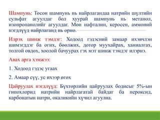 Шампунь: Тосон шампунь нь найрлагандаа натрийн шүлтийн
сульфат агуулдаг бол хуурай шампунь нь метанол,
изопропанолийг агуулдаг. Мөн нафталин, керосен, аммоний
нэгдлүүд найрлаганд нь орно.
Илрэх шинж тэмдэг: Ходоод гэдэсний замаар ихэвчлэн
шимэгддэг ба огих, бөөлжих, дотор муухайрах, ханиалгах,
толгой өвдөх, хоолой бачуурах гэх мэт шинж тэмдэг илэрнэ.
Авах арга хэмжээ:
1. Ходоод гэдэс угаах
2. Амаар сүү, ус ихээр өгөх
Цайруулах нэгдлүүд: Бүхтөрлийн цайруулах бодисыг 5%-ын
гипохлорид натрийн найрлагатай байдаг ба пероксид,
карбонатын натри, окаликийн хүчил агуулна.
 
