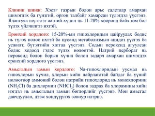 Клиник шинж: Хэсэг газрын болон арьс салстаар амархан
шимэгдэх бa гүнзгий, өргөн талбайг хамарсан түлэгдэл үүсгэнэ.
Ялангуяа шүлтлэг аа-ний хүчил нь 11-20% хооронд байх юм бол
түлэх үйлчилгээ ихтэй.
Ерөнхий хордлого: 15-20%-ын гипохлоридын цайруулах бодис
нь түлэх нөлөө ихтэй ба цусанд метаболизмын ацидоз үүсгэх ба
усжилт, бүтэлтийн хатгаа үүсгэнэ. Содын пероксид агуулсан
бодис ходоод гэдэс түлэх нөлөөтэй. Натрий перборат нь
пероксид болон борын хүчил болон задарч амархан шимэгдэх
ерөнхий хордлого үүсгэнэ.
Амьсгалын замын хордлого: Na-гипохлоридын уусмал нь
гипохлорын хүчил, хлорын хийн найрлагатай байдаг ба үүний
нөлөөгөөр аммоний болон натрийн гипохлорид нь монохлормин
(NH2CI) ба дихлормин (NHCI2) болон задрах ба хлорамины хийн
нэгдэл нь амьсгалын замын бөглөрлийг үүсгэнэ. Мөн амьсгал
давчдуулан, цээж хөндүүрлэх зовиур илэрнэ.
 