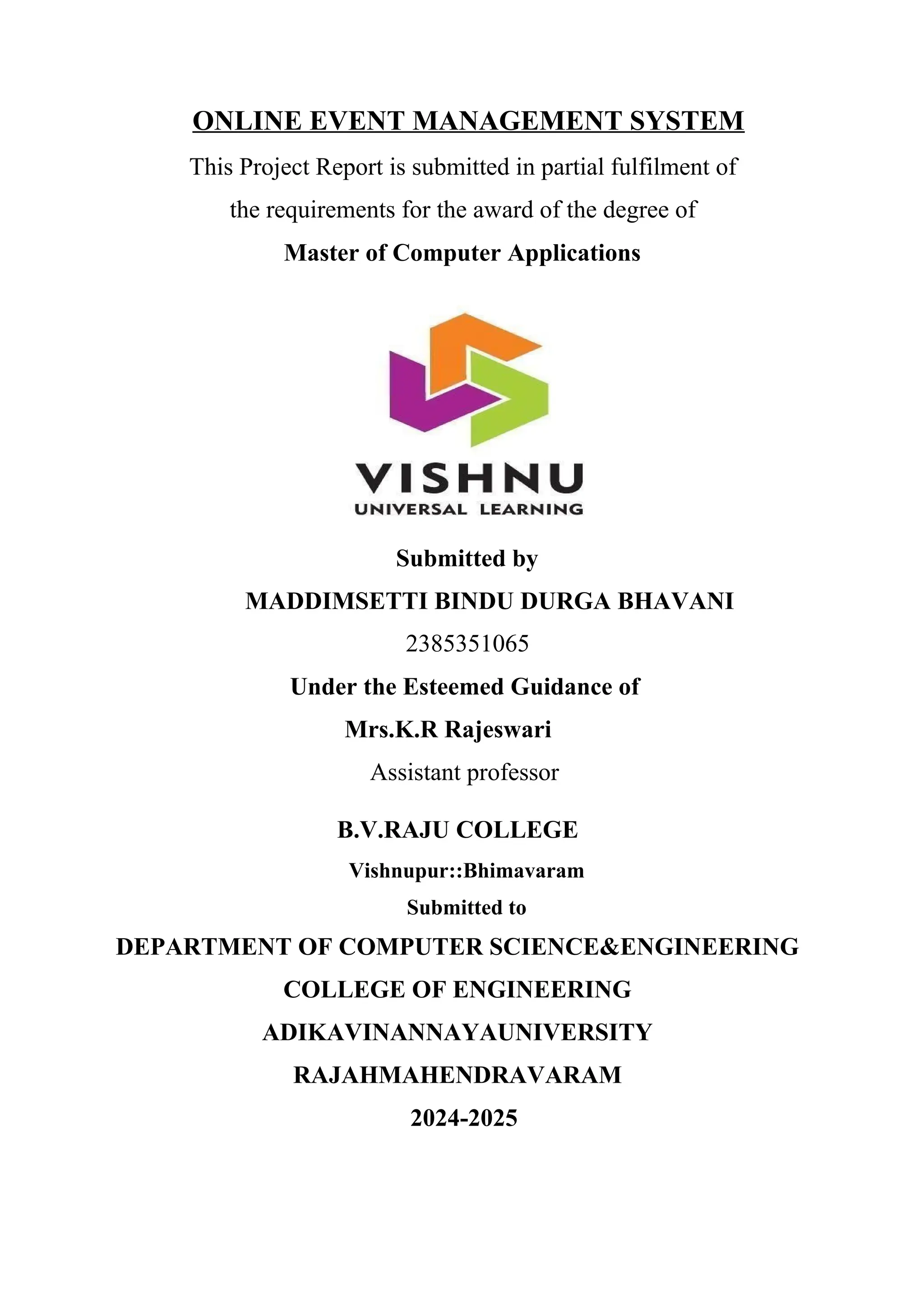ONLINE EVENT MANAGEMENT SYSTEM
This Project Report is submitted in partial fulfilment of
the requirements for the award of the degree of
Master of Computer Applications
Submitted by
MADDIMSETTI BINDU DURGA BHAVANI
2385351065
Under the Esteemed Guidance of
Mrs.K.R Rajeswari
Assistant professor
B.V.RAJU COLLEGE
Vishnupur::Bhimavaram
Submitted to
DEPARTMENT OF COMPUTER SCIENCE&ENGINEERING
COLLEGE OF ENGINEERING
ADIKAVINANNAYAUNIVERSITY
RAJAHMAHENDRAVARAM
2024-2025
 