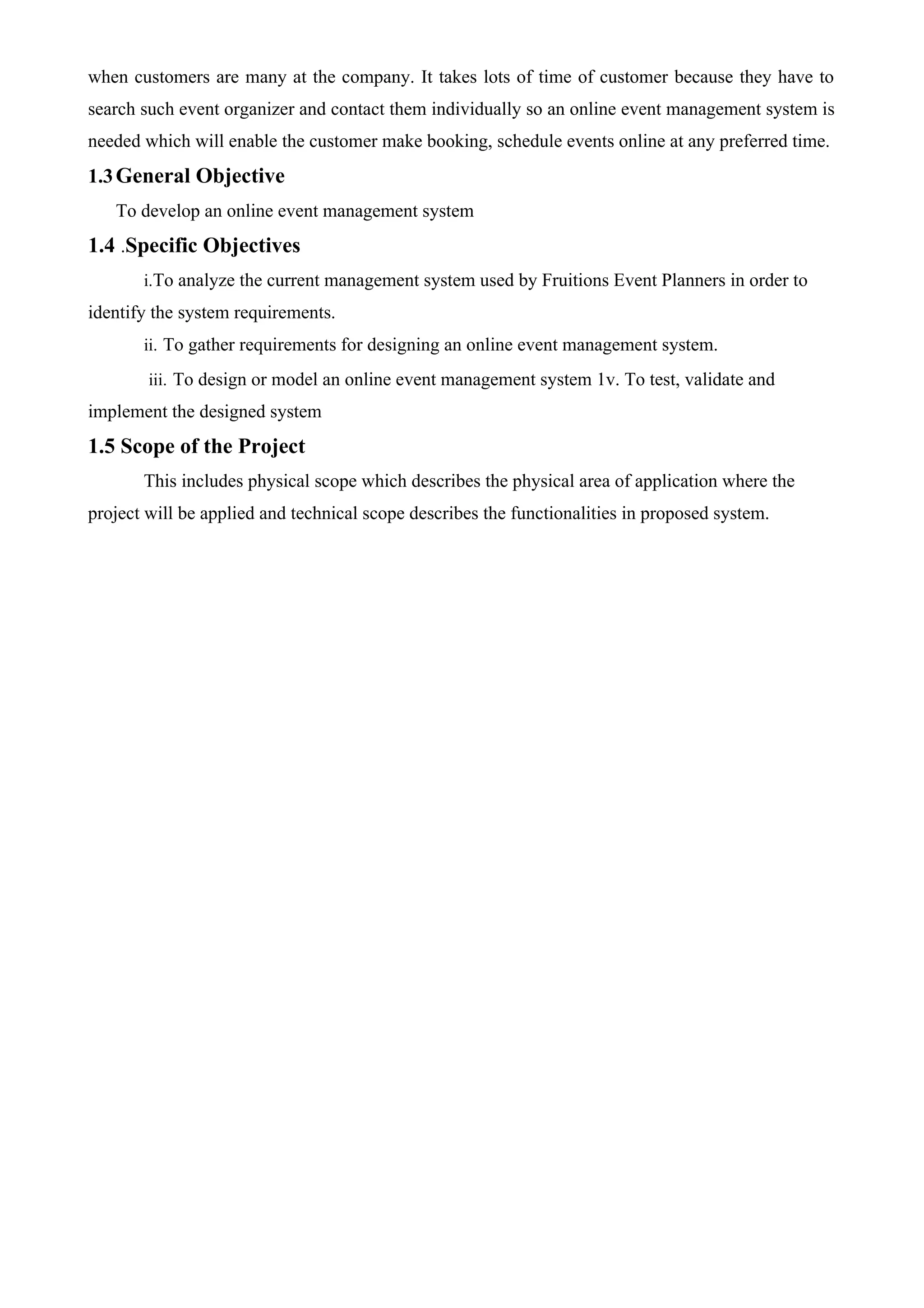 when customers are many at the company. It takes lots of time of customer because they have to
search such event organizer and contact them individually so an online event management system is
needed which will enable the customer make booking, schedule events online at any preferred time.
1.3General Objective
To develop an online event management system
1.4 .Specific Objectives
i.To analyze the current management system used by Fruitions Event Planners in order to
identify the system requirements.
ii. To gather requirements for designing an online event management system.
iii. To design or model an online event management system 1v. To test, validate and
implement the designed system
1.5 Scope of the Project
This includes physical scope which describes the physical area of application where the
project will be applied and technical scope describes the functionalities in proposed system.
 