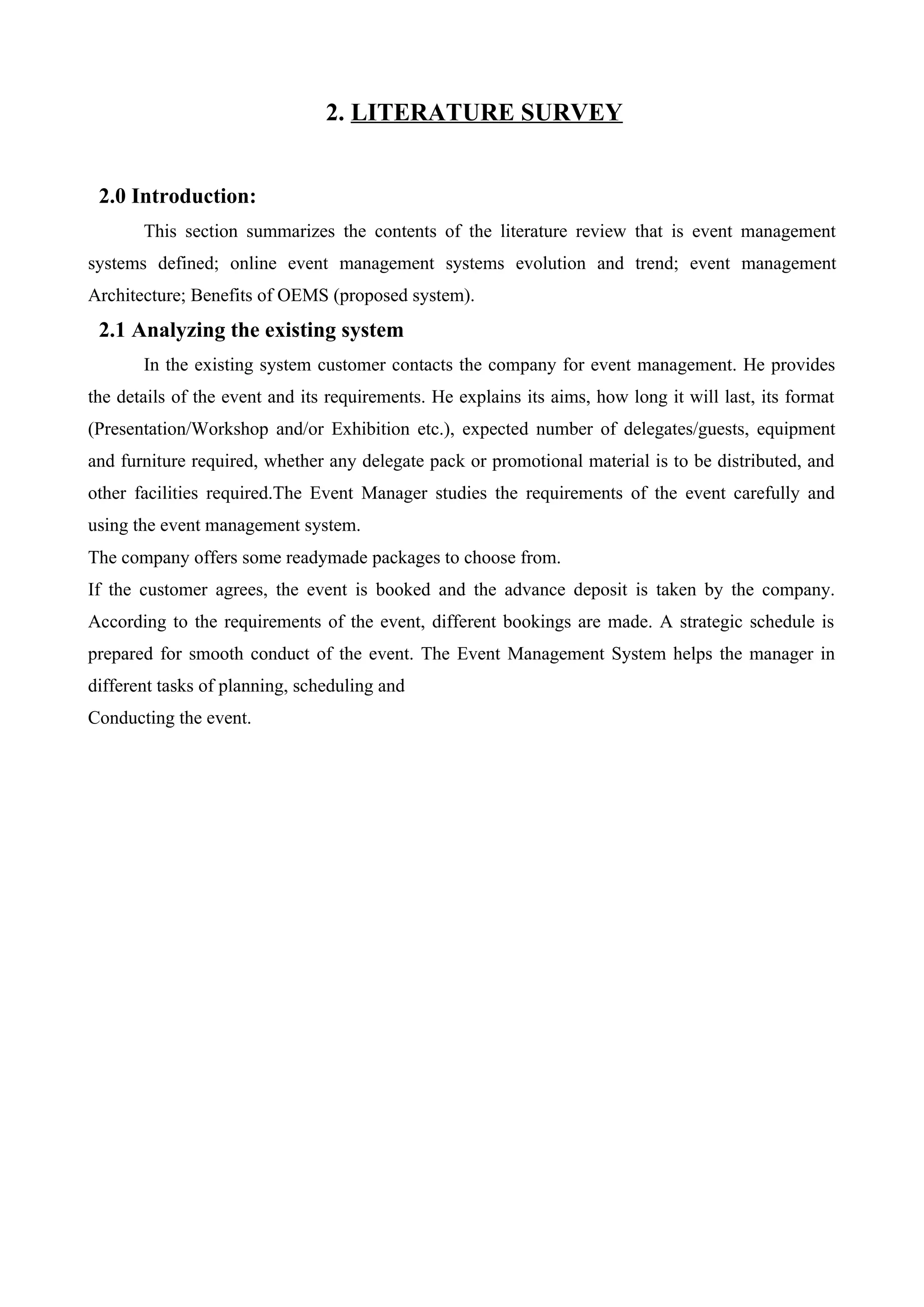2. LITERATURE SURVEY
2.0 Introduction:
This section summarizes the contents of the literature review that is event management
systems defined; online event management systems evolution and trend; event management
Architecture; Benefits of OEMS (proposed system).
2.1 Analyzing the existing system
In the existing system customer contacts the company for event management. He provides
the details of the event and its requirements. He explains its aims, how long it will last, its format
(Presentation/Workshop and/or Exhibition etc.), expected number of delegates/guests, equipment
and furniture required, whether any delegate pack or promotional material is to be distributed, and
other facilities required.The Event Manager studies the requirements of the event carefully and
using the event management system.
The company offers some readymade packages to choose from.
If the customer agrees, the event is booked and the advance deposit is taken by the company.
According to the requirements of the event, different bookings are made. A strategic schedule is
prepared for smooth conduct of the event. The Event Management System helps the manager in
different tasks of planning, scheduling and
Conducting the event.
 