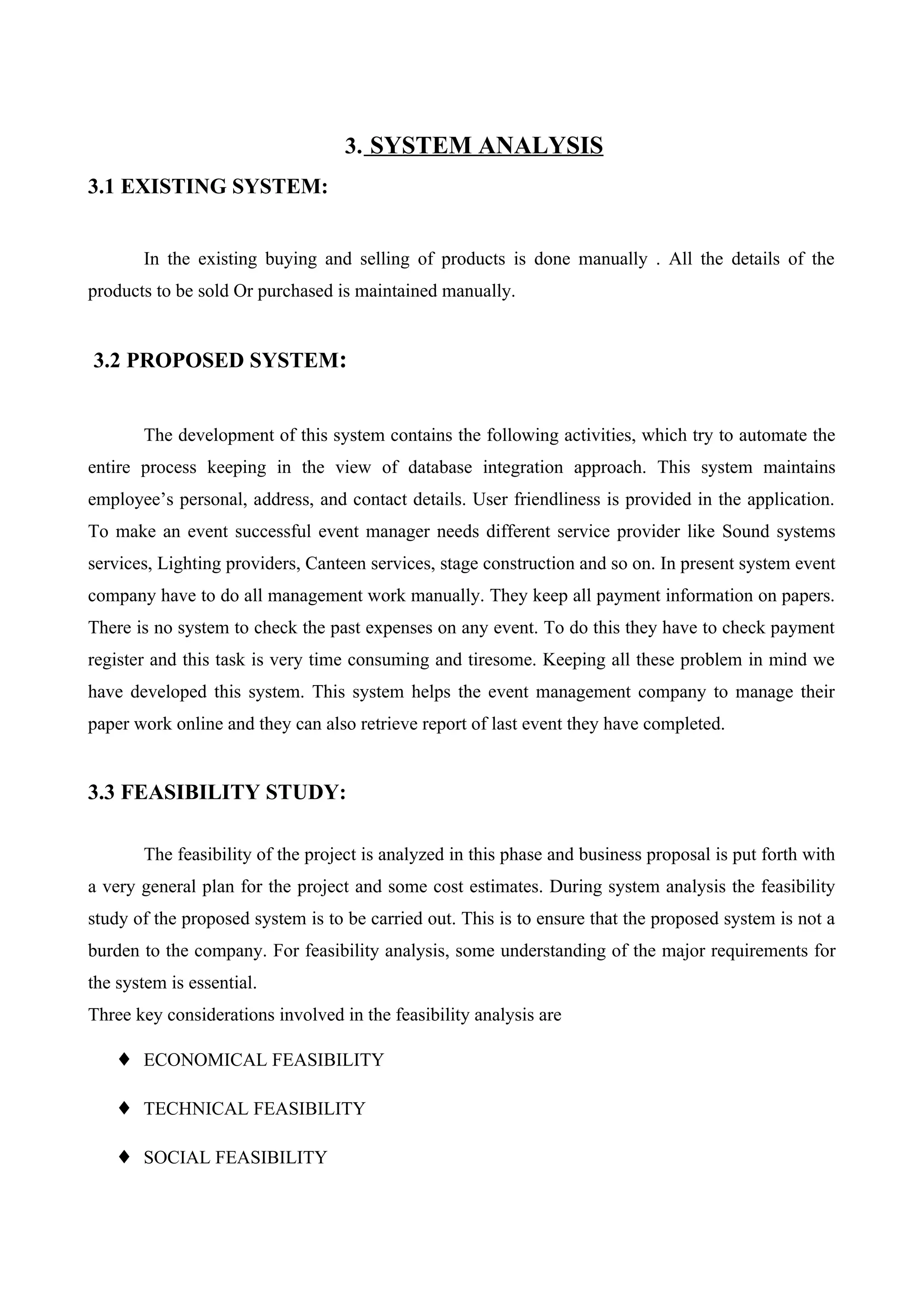 3. SYSTEM ANALYSIS
3.1 EXISTING SYSTEM:
In the existing buying and selling of products is done manually . All the details of the
products to be sold Or purchased is maintained manually.
3.2 PROPOSED SYSTEM:
The development of this system contains the following activities, which try to automate the
entire process keeping in the view of database integration approach. This system maintains
employee’s personal, address, and contact details. User friendliness is provided in the application.
To make an event successful event manager needs different service provider like Sound systems
services, Lighting providers, Canteen services, stage construction and so on. In present system event
company have to do all management work manually. They keep all payment information on papers.
There is no system to check the past expenses on any event. To do this they have to check payment
register and this task is very time consuming and tiresome. Keeping all these problem in mind we
have developed this system. This system helps the event management company to manage their
paper work online and they can also retrieve report of last event they have completed.
3.3 FEASIBILITY STUDY:
The feasibility of the project is analyzed in this phase and business proposal is put forth with
a very general plan for the project and some cost estimates. During system analysis the feasibility
study of the proposed system is to be carried out. This is to ensure that the proposed system is not a
burden to the company. For feasibility analysis, some understanding of the major requirements for
the system is essential.
Three key considerations involved in the feasibility analysis are
♦ ECONOMICAL FEASIBILITY
♦ TECHNICAL FEASIBILITY
♦ SOCIAL FEASIBILITY
 