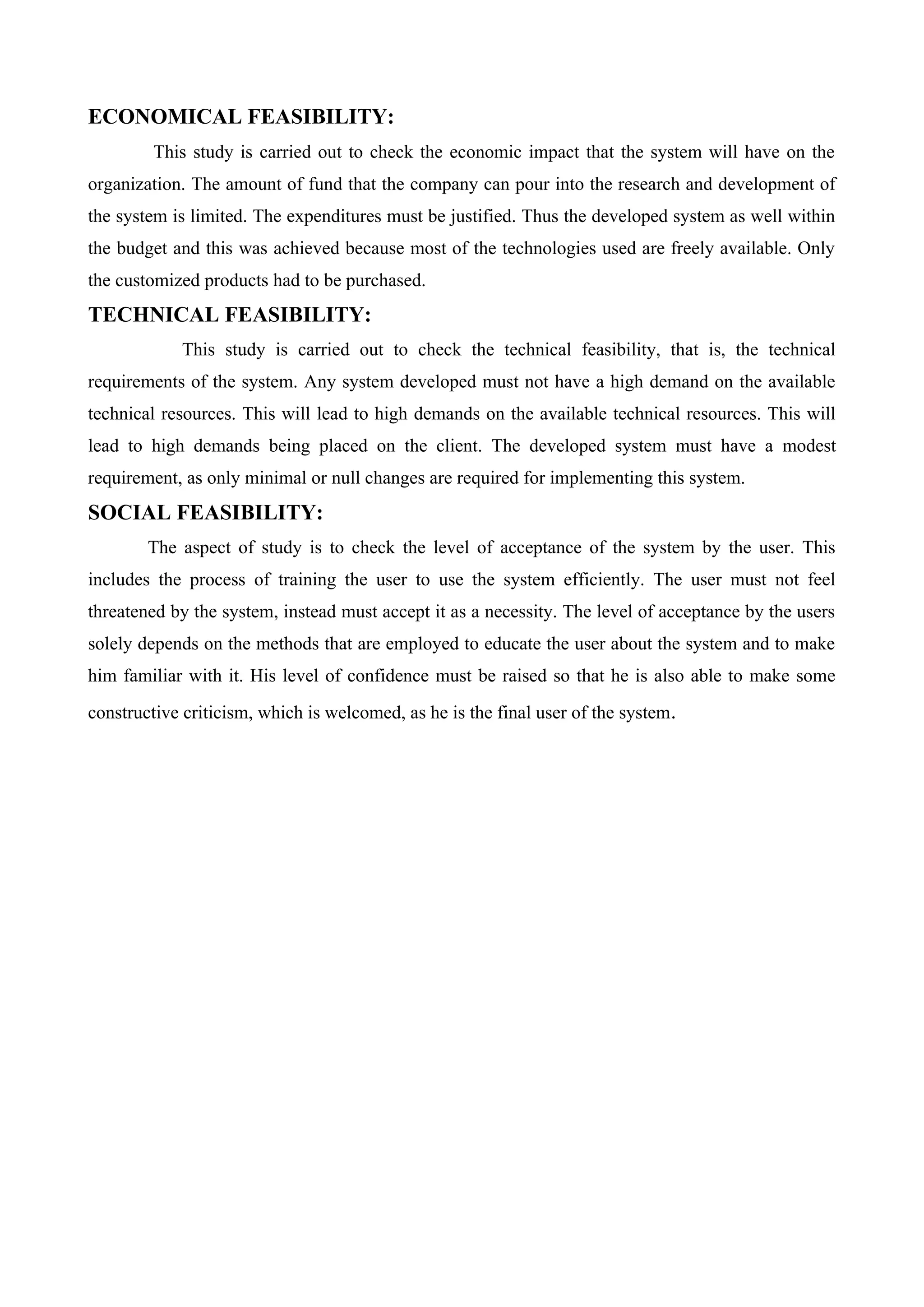 ECONOMICAL FEASIBILITY:
This study is carried out to check the economic impact that the system will have on the
organization. The amount of fund that the company can pour into the research and development of
the system is limited. The expenditures must be justified. Thus the developed system as well within
the budget and this was achieved because most of the technologies used are freely available. Only
the customized products had to be purchased.
TECHNICAL FEASIBILITY:
This study is carried out to check the technical feasibility, that is, the technical
requirements of the system. Any system developed must not have a high demand on the available
technical resources. This will lead to high demands on the available technical resources. This will
lead to high demands being placed on the client. The developed system must have a modest
requirement, as only minimal or null changes are required for implementing this system.
SOCIAL FEASIBILITY:
The aspect of study is to check the level of acceptance of the system by the user. This
includes the process of training the user to use the system efficiently. The user must not feel
threatened by the system, instead must accept it as a necessity. The level of acceptance by the users
solely depends on the methods that are employed to educate the user about the system and to make
him familiar with it. His level of confidence must be raised so that he is also able to make some
constructive criticism, which is welcomed, as he is the final user of the system.
 