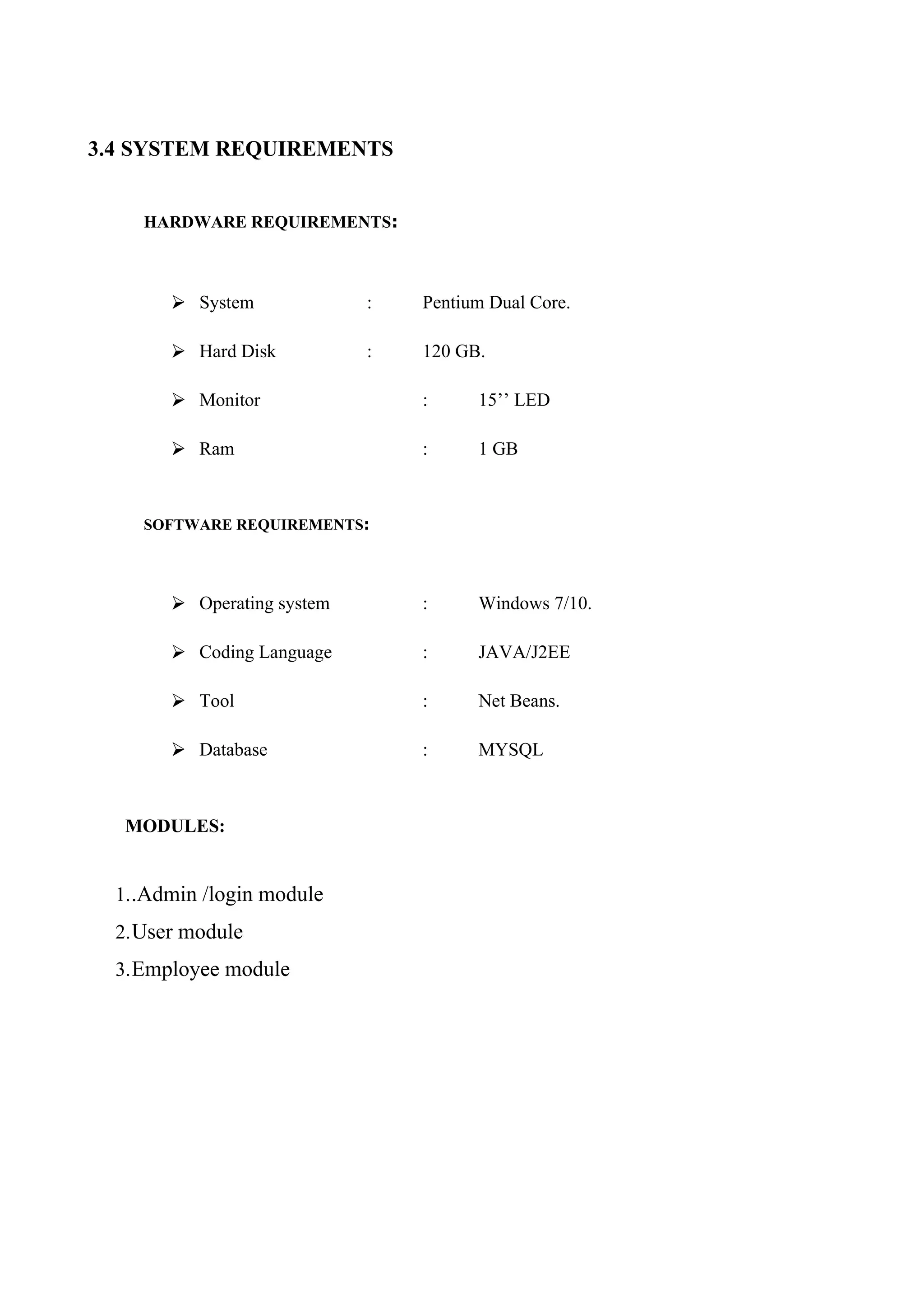 3.4 SYSTEM REQUIREMENTS
HARDWARE REQUIREMENTS:
⮚ System : Pentium Dual Core.
⮚ Hard Disk : 120 GB.
⮚ Monitor : 15’’ LED
⮚ Ram : 1 GB
SOFTWARE REQUIREMENTS:
⮚ Operating system : Windows 7/10.
⮚ Coding Language : JAVA/J2EE
⮚ Tool : Net Beans.
⮚ Database : MYSQL
MODULES:
1..Admin /login module
2.User module
3.Employee module
 