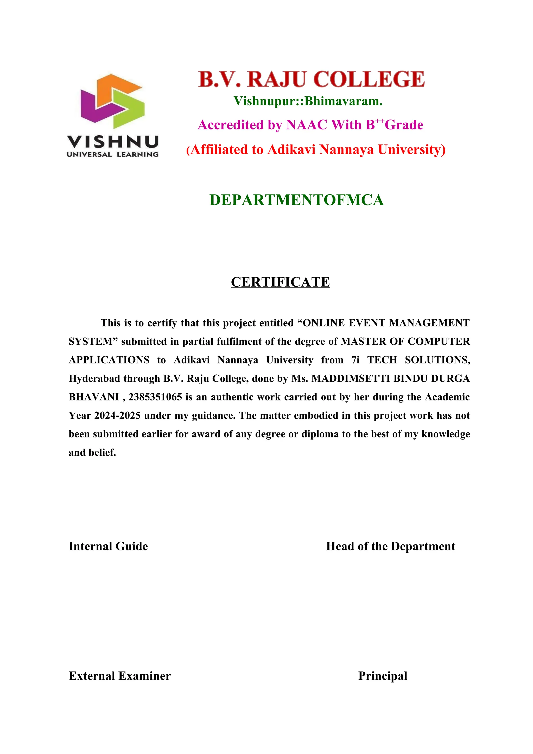 Vishnupur::Bhimavaram.
Accredited by NAAC With B++
Grade
(Affiliated to Adikavi Nannaya University)
DEPARTMENTOFMCA
CERTIFICATE
This is to certify that this project entitled “ONLINE EVENT MANAGEMENT
SYSTEM” submitted in partial fulfilment of the degree of MASTER OF COMPUTER
APPLICATIONS to Adikavi Nannaya University from 7i TECH SOLUTIONS,
Hyderabad through B.V. Raju College, done by Ms. MADDIMSETTI BINDU DURGA
BHAVANI , 2385351065 is an authentic work carried out by her during the Academic
Year 2024-2025 under my guidance. The matter embodied in this project work has not
been submitted earlier for award of any degree or diploma to the best of my knowledge
and belief.
Internal Guide Head of the Department
External Examiner Principal
 