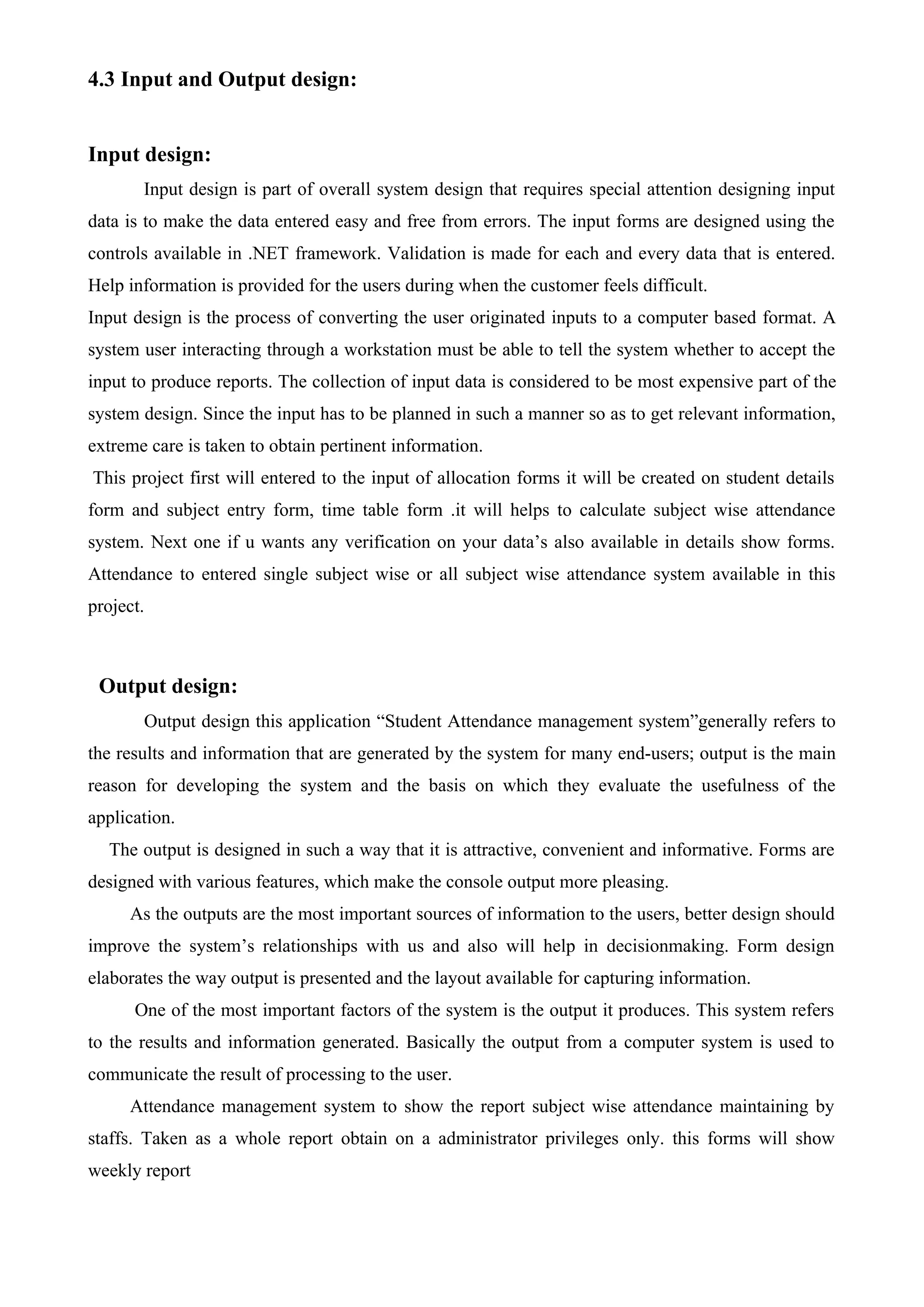 4.3 Input and Output design:
Input design:
Input design is part of overall system design that requires special attention designing input
data is to make the data entered easy and free from errors. The input forms are designed using the
controls available in .NET framework. Validation is made for each and every data that is entered.
Help information is provided for the users during when the customer feels difficult.
Input design is the process of converting the user originated inputs to a computer based format. A
system user interacting through a workstation must be able to tell the system whether to accept the
input to produce reports. The collection of input data is considered to be most expensive part of the
system design. Since the input has to be planned in such a manner so as to get relevant information,
extreme care is taken to obtain pertinent information.
This project first will entered to the input of allocation forms it will be created on student details
form and subject entry form, time table form .it will helps to calculate subject wise attendance
system. Next one if u wants any verification on your data’s also available in details show forms.
Attendance to entered single subject wise or all subject wise attendance system available in this
project.
Output design:
Output design this application “Student Attendance management system”generally refers to
the results and information that are generated by the system for many end-users; output is the main
reason for developing the system and the basis on which they evaluate the usefulness of the
application.
The output is designed in such a way that it is attractive, convenient and informative. Forms are
designed with various features, which make the console output more pleasing.
As the outputs are the most important sources of information to the users, better design should
improve the system’s relationships with us and also will help in decisionmaking. Form design
elaborates the way output is presented and the layout available for capturing information.
One of the most important factors of the system is the output it produces. This system refers
to the results and information generated. Basically the output from a computer system is used to
communicate the result of processing to the user.
Attendance management system to show the report subject wise attendance maintaining by
staffs. Taken as a whole report obtain on a administrator privileges only. this forms will show
weekly report
 