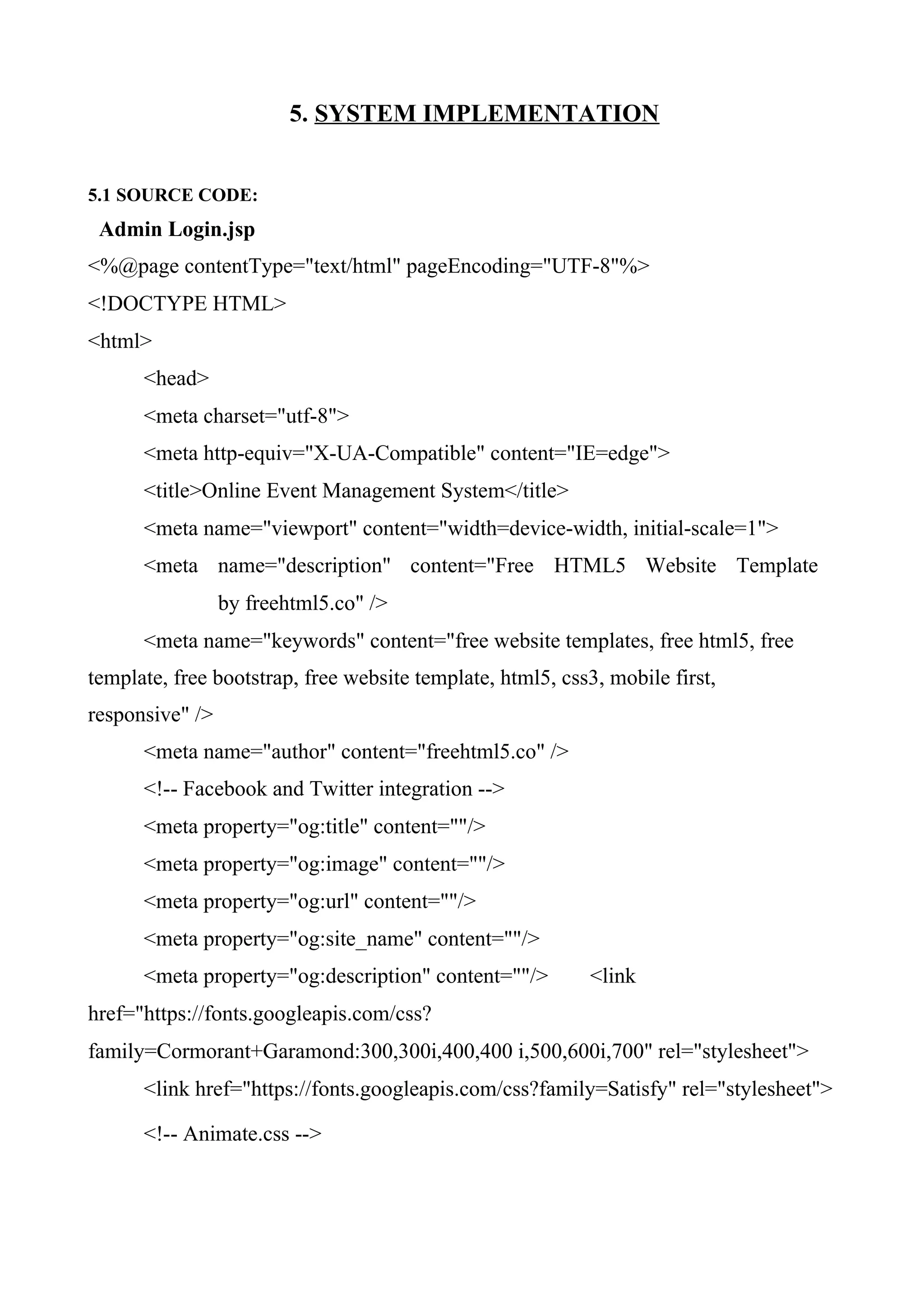 5. SYSTEM IMPLEMENTATION
5.1 SOURCE CODE:
Admin Login.jsp
<%@page contentType="text/html" pageEncoding="UTF-8"%>
<!DOCTYPE HTML>
<html>
<head>
<meta charset="utf-8">
<meta http-equiv="X-UA-Compatible" content="IE=edge">
<title>Online Event Management System</title>
<meta name="viewport" content="width=device-width, initial-scale=1">
<meta name="description" content="Free HTML5 Website Template
by freehtml5.co" />
<meta name="keywords" content="free website templates, free html5, free
template, free bootstrap, free website template, html5, css3, mobile first,
responsive" />
<meta name="author" content="freehtml5.co" />
<!-- Facebook and Twitter integration -->
<meta property="og:title" content=""/>
<meta property="og:image" content=""/>
<meta property="og:url" content=""/>
<meta property="og:site_name" content=""/>
<meta property="og:description" content=""/> <link
href="https://fonts.googleapis.com/css?
family=Cormorant+Garamond:300,300i,400,400 i,500,600i,700" rel="stylesheet">
<link href="https://fonts.googleapis.com/css?family=Satisfy" rel="stylesheet">
<!-- Animate.css -->
 