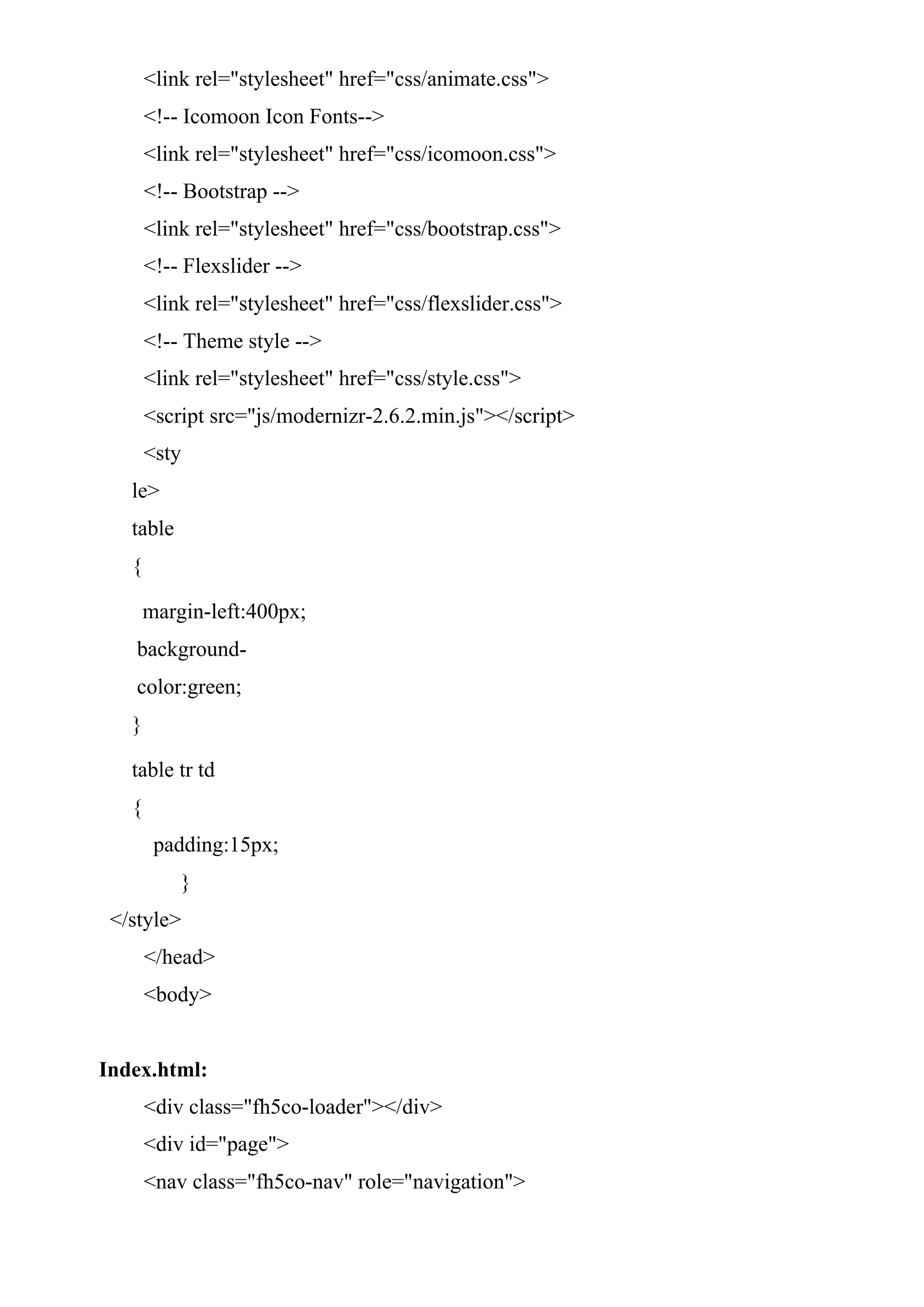 <link rel="stylesheet" href="css/animate.css">
<!-- Icomoon Icon Fonts-->
<link rel="stylesheet" href="css/icomoon.css">
<!-- Bootstrap -->
<link rel="stylesheet" href="css/bootstrap.css">
<!-- Flexslider -->
<link rel="stylesheet" href="css/flexslider.css">
<!-- Theme style -->
<link rel="stylesheet" href="css/style.css">
<script src="js/modernizr-2.6.2.min.js"></script>
<sty
le>
table
{
margin-left:400px;
background-
color:green;
}
table tr td
{
padding:15px;
}
</style>
</head>
<body>
Index.html:
<div class="fh5co-loader"></div>
<div id="page">
<nav class="fh5co-nav" role="navigation">
 