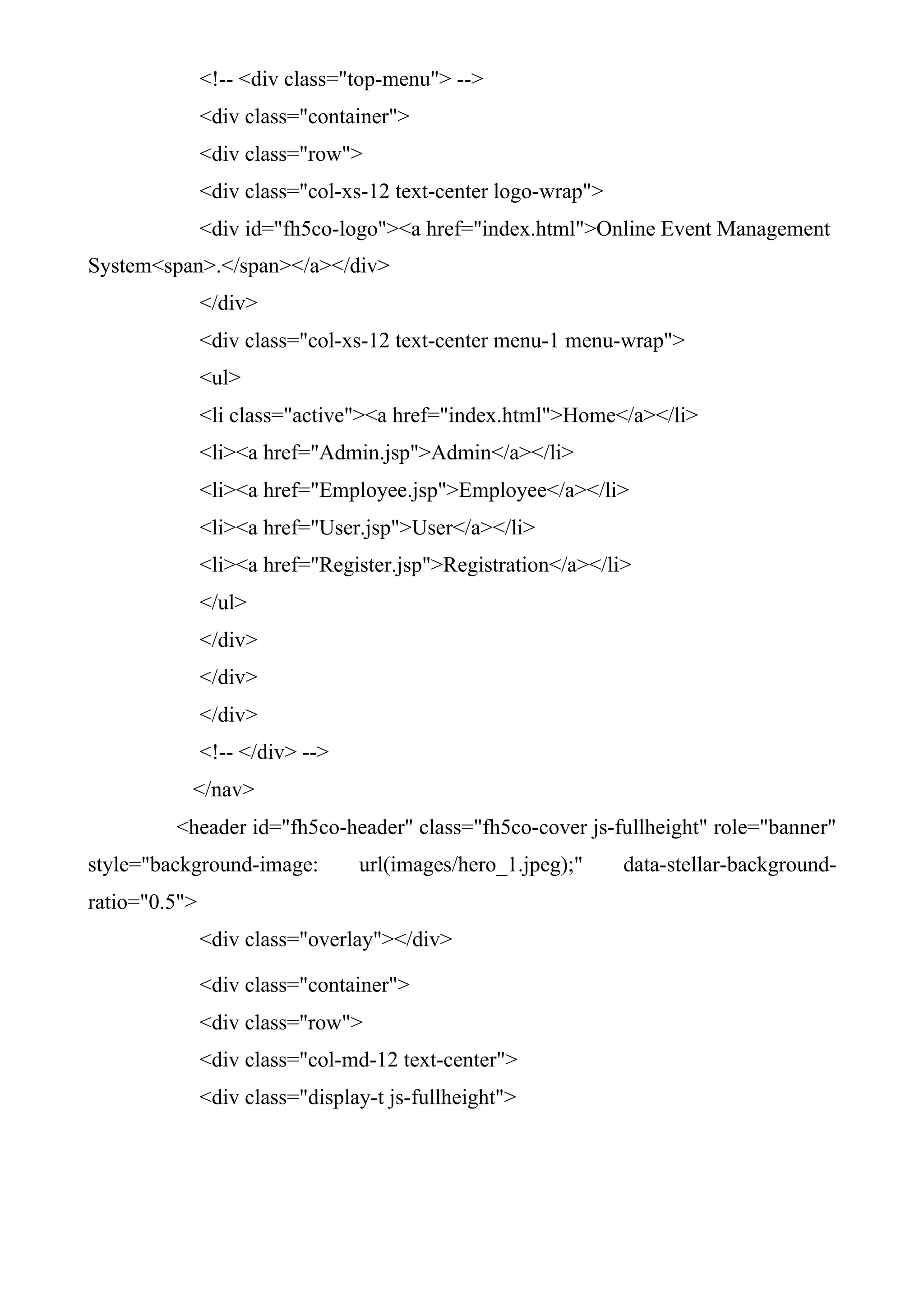 <!-- <div class="top-menu"> -->
<div class="container">
<div class="row">
<div class="col-xs-12 text-center logo-wrap">
<div id="fh5co-logo"><a href="index.html">Online Event Management
System<span>.</span></a></div>
</div>
<div class="col-xs-12 text-center menu-1 menu-wrap">
<ul>
<li class="active"><a href="index.html">Home</a></li>
<li><a href="Admin.jsp">Admin</a></li>
<li><a href="Employee.jsp">Employee</a></li>
<li><a href="User.jsp">User</a></li>
<li><a href="Register.jsp">Registration</a></li>
</ul>
</div>
</div>
</div>
<!-- </div> -->
</nav>
<header id="fh5co-header" class="fh5co-cover js-fullheight" role="banner"
style="background-image: url(images/hero_1.jpeg);" data-stellar-background-
ratio="0.5">
<div class="overlay"></div>
<div class="container">
<div class="row">
<div class="col-md-12 text-center">
<div class="display-t js-fullheight">
 