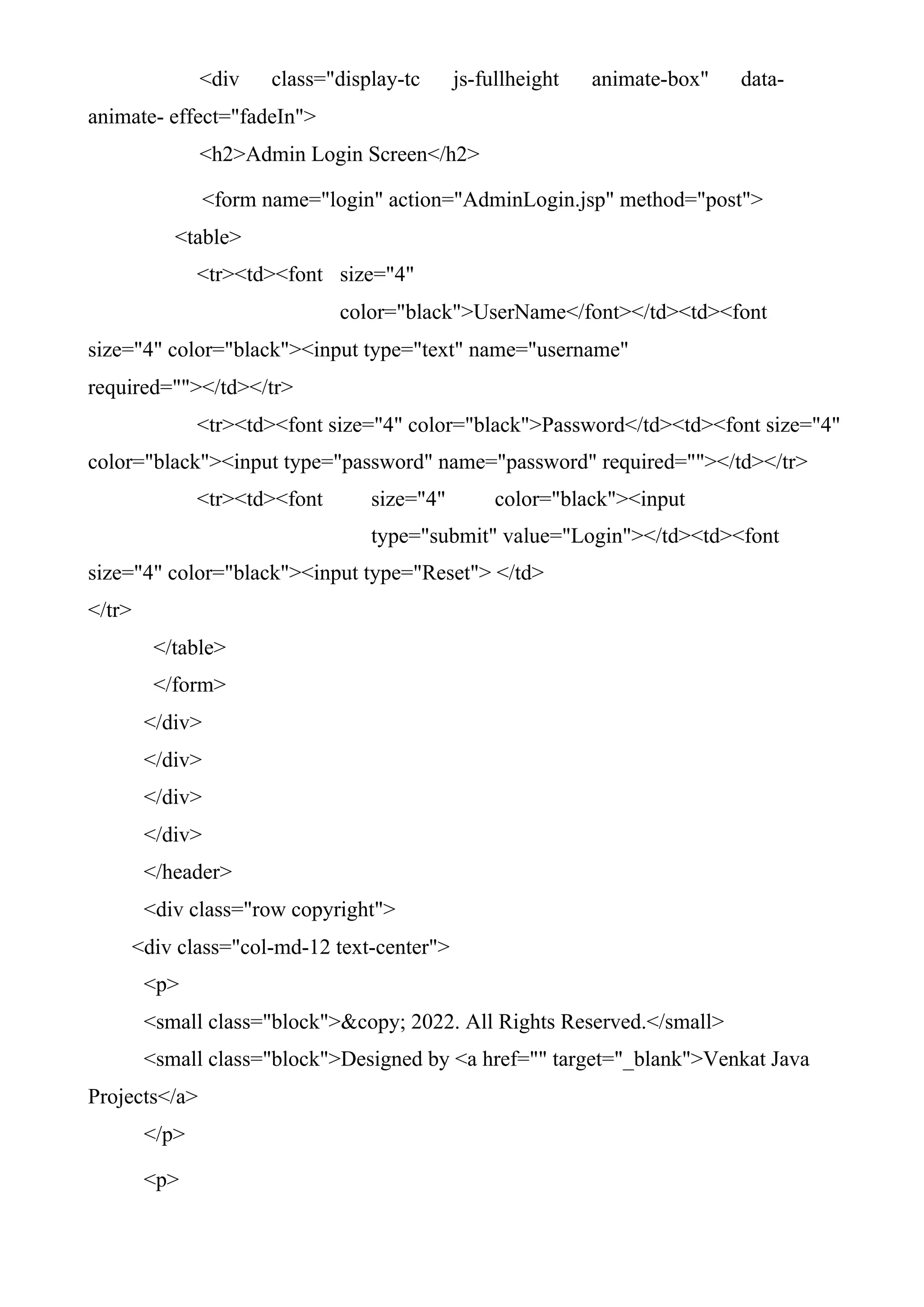 <div class="display-tc js-fullheight animate-box" data-
animate- effect="fadeIn">
<h2>Admin Login Screen</h2>
<form name="login" action="AdminLogin.jsp" method="post">
<table>
<tr><td><font size="4"
color="black">UserName</font></td><td><font
size="4" color="black"><input type="text" name="username"
required=""></td></tr>
<tr><td><font size="4" color="black">Password</td><td><font size="4"
color="black"><input type="password" name="password" required=""></td></tr>
<tr><td><font size="4" color="black"><input
type="submit" value="Login"></td><td><font
size="4" color="black"><input type="Reset"> </td>
</tr>
</table>
</form>
</div>
</div>
</div>
</div>
</header>
<div class="row copyright">
<div class="col-md-12 text-center">
<p>
<small class="block">&copy; 2022. All Rights Reserved.</small>
<small class="block">Designed by <a href="" target="_blank">Venkat Java
Projects</a>
</p>
<p>
 