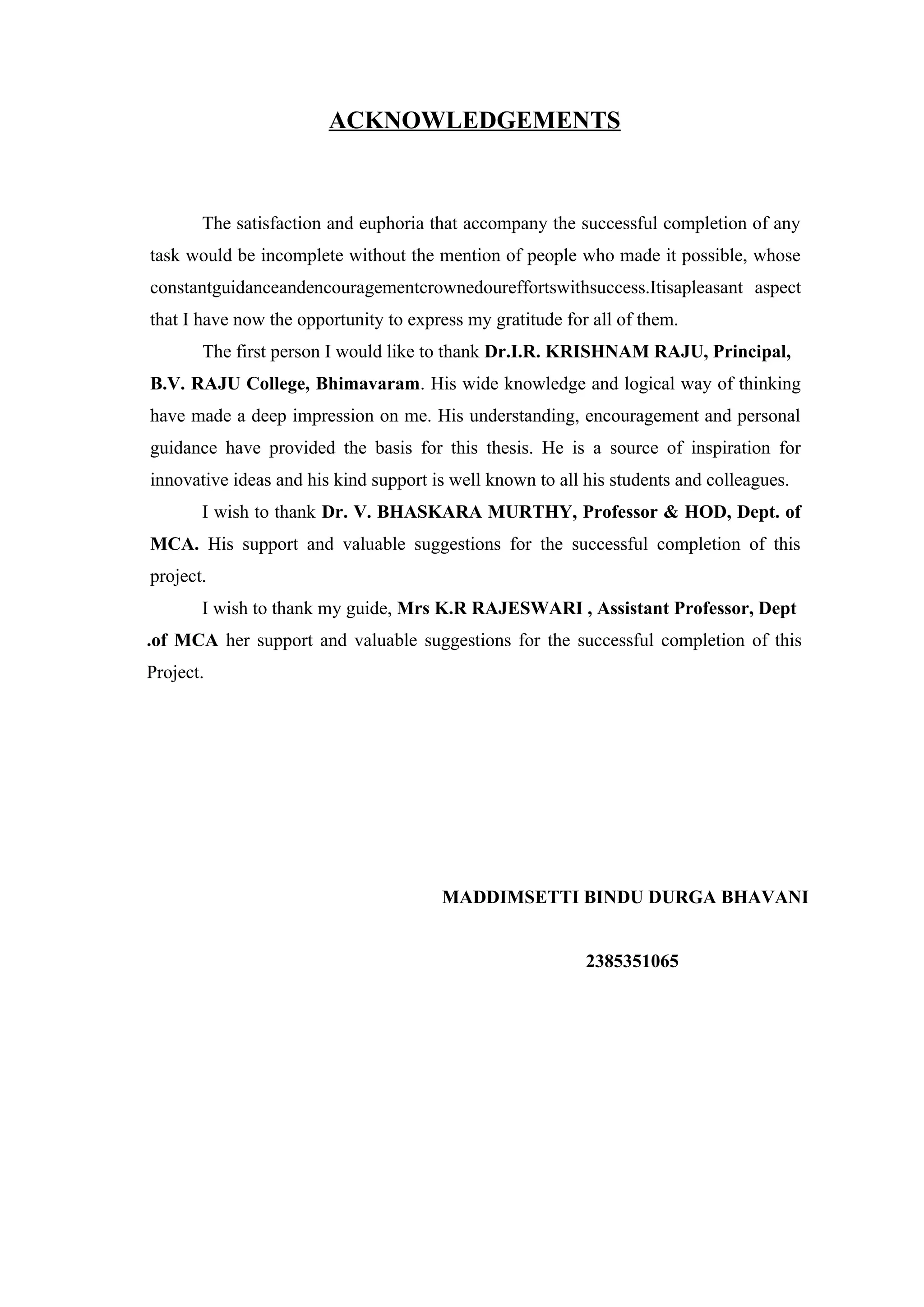ACKNOWLEDGEMENTS
The satisfaction and euphoria that accompany the successful completion of any
task would be incomplete without the mention of people who made it possible, whose
constantguidanceandencouragementcrownedoureffortswithsuccess.Itisapleasant aspect
that I have now the opportunity to express my gratitude for all of them.
The first person I would like to thank Dr.I.R. KRISHNAM RAJU, Principal,
B.V. RAJU College, Bhimavaram. His wide knowledge and logical way of thinking
have made a deep impression on me. His understanding, encouragement and personal
guidance have provided the basis for this thesis. He is a source of inspiration for
innovative ideas and his kind support is well known to all his students and colleagues.
I wish to thank Dr. V. BHASKARA MURTHY, Professor & HOD, Dept. of
MCA. His support and valuable suggestions for the successful completion of this
project.
I wish to thank my guide, Mrs K.R RAJESWARI , Assistant Professor, Dept
.of MCA her support and valuable suggestions for the successful completion of this
Project.
MADDIMSETTI BINDU DURGA BHAVANI
2385351065
 