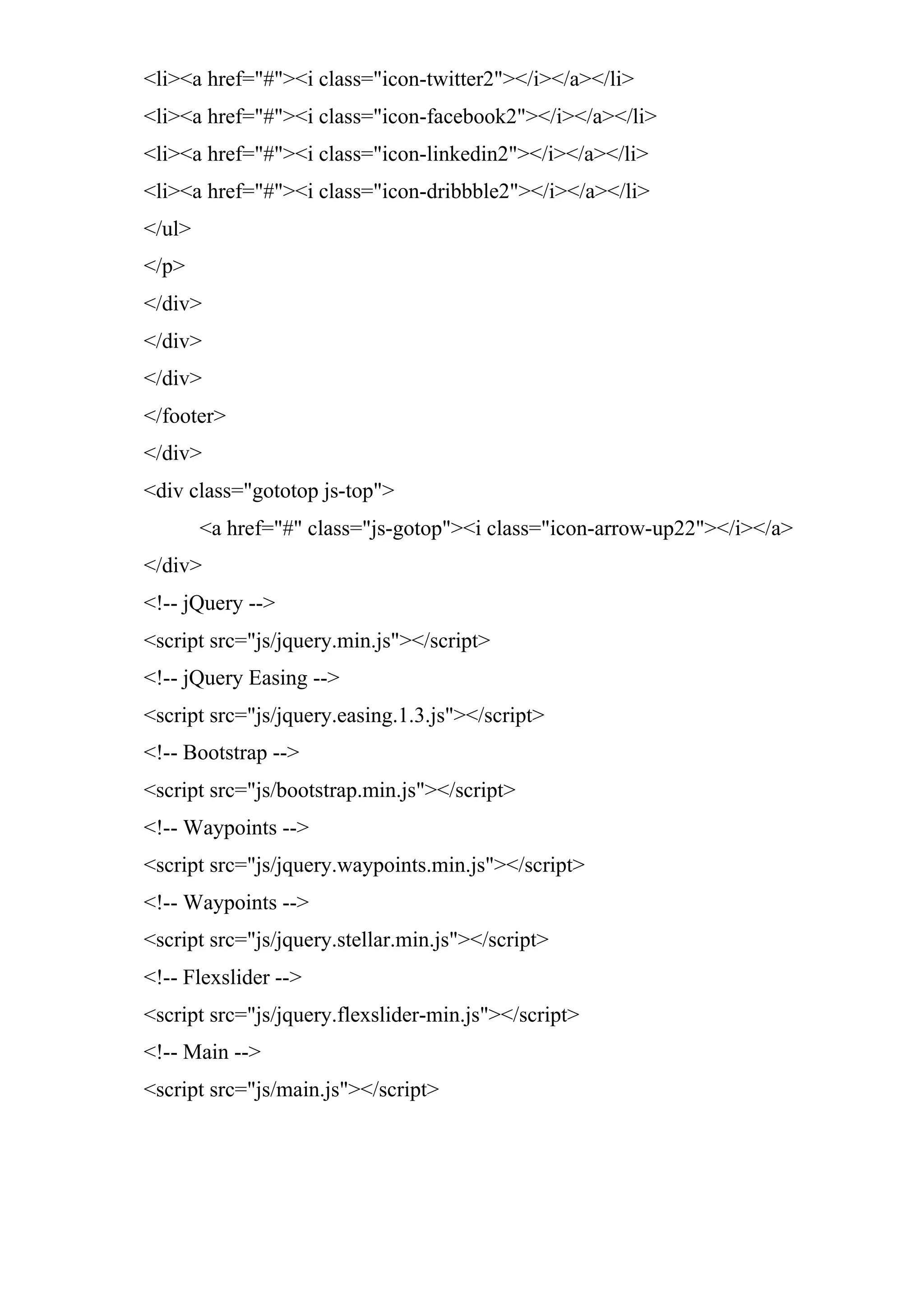 <li><a href="#"><i class="icon-twitter2"></i></a></li>
<li><a href="#"><i class="icon-facebook2"></i></a></li>
<li><a href="#"><i class="icon-linkedin2"></i></a></li>
<li><a href="#"><i class="icon-dribbble2"></i></a></li>
</ul>
</p>
</div>
</div>
</div>
</footer>
</div>
<div class="gototop js-top">
<a href="#" class="js-gotop"><i class="icon-arrow-up22"></i></a>
</div>
<!-- jQuery -->
<script src="js/jquery.min.js"></script>
<!-- jQuery Easing -->
<script src="js/jquery.easing.1.3.js"></script>
<!-- Bootstrap -->
<script src="js/bootstrap.min.js"></script>
<!-- Waypoints -->
<script src="js/jquery.waypoints.min.js"></script>
<!-- Waypoints -->
<script src="js/jquery.stellar.min.js"></script>
<!-- Flexslider -->
<script src="js/jquery.flexslider-min.js"></script>
<!-- Main -->
<script src="js/main.js"></script>
 