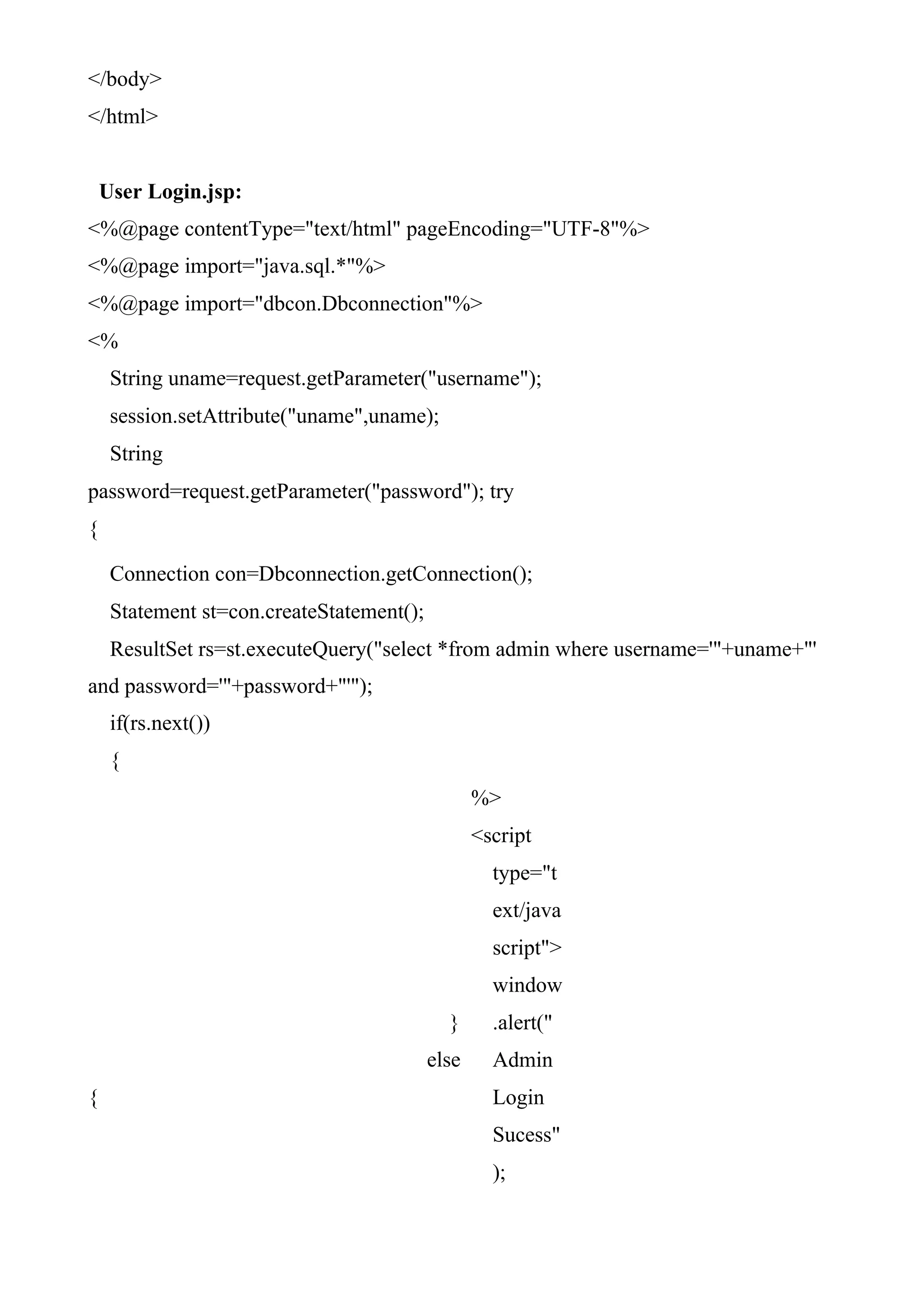 </body>
</html>
User Login.jsp:
<%@page contentType="text/html" pageEncoding="UTF-8"%>
<%@page import="java.sql.*"%>
<%@page import="dbcon.Dbconnection"%>
<%
String uname=request.getParameter("username");
session.setAttribute("uname",uname);
String
password=request.getParameter("password"); try
{
Connection con=Dbconnection.getConnection();
Statement st=con.createStatement();
ResultSet rs=st.executeQuery("select *from admin where username='"+uname+"'
and password='"+password+"'");
if(rs.next())
{
}
else
{
%>
<script
type="t
ext/java
script">
window
.alert("
Admin
Login
Sucess"
);
 
