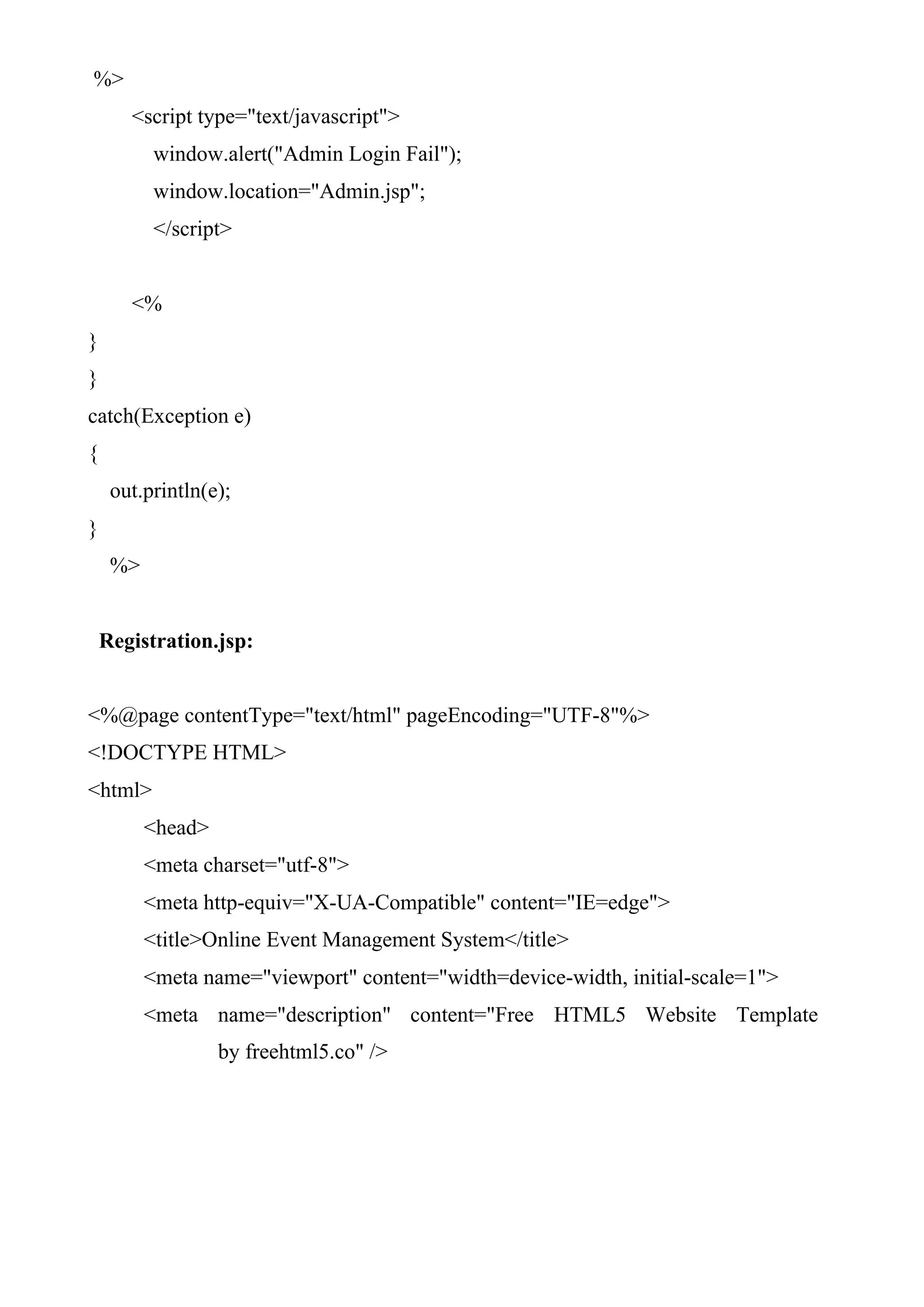 %>
<script type="text/javascript">
window.alert("Admin Login Fail");
window.location="Admin.jsp";
</script>
<%
}
}
catch(Exception e)
{
out.println(e);
}
%>
Registration.jsp:
<%@page contentType="text/html" pageEncoding="UTF-8"%>
<!DOCTYPE HTML>
<html>
<head>
<meta charset="utf-8">
<meta http-equiv="X-UA-Compatible" content="IE=edge">
<title>Online Event Management System</title>
<meta name="viewport" content="width=device-width, initial-scale=1">
<meta name="description" content="Free HTML5 Website Template
by freehtml5.co" />
 