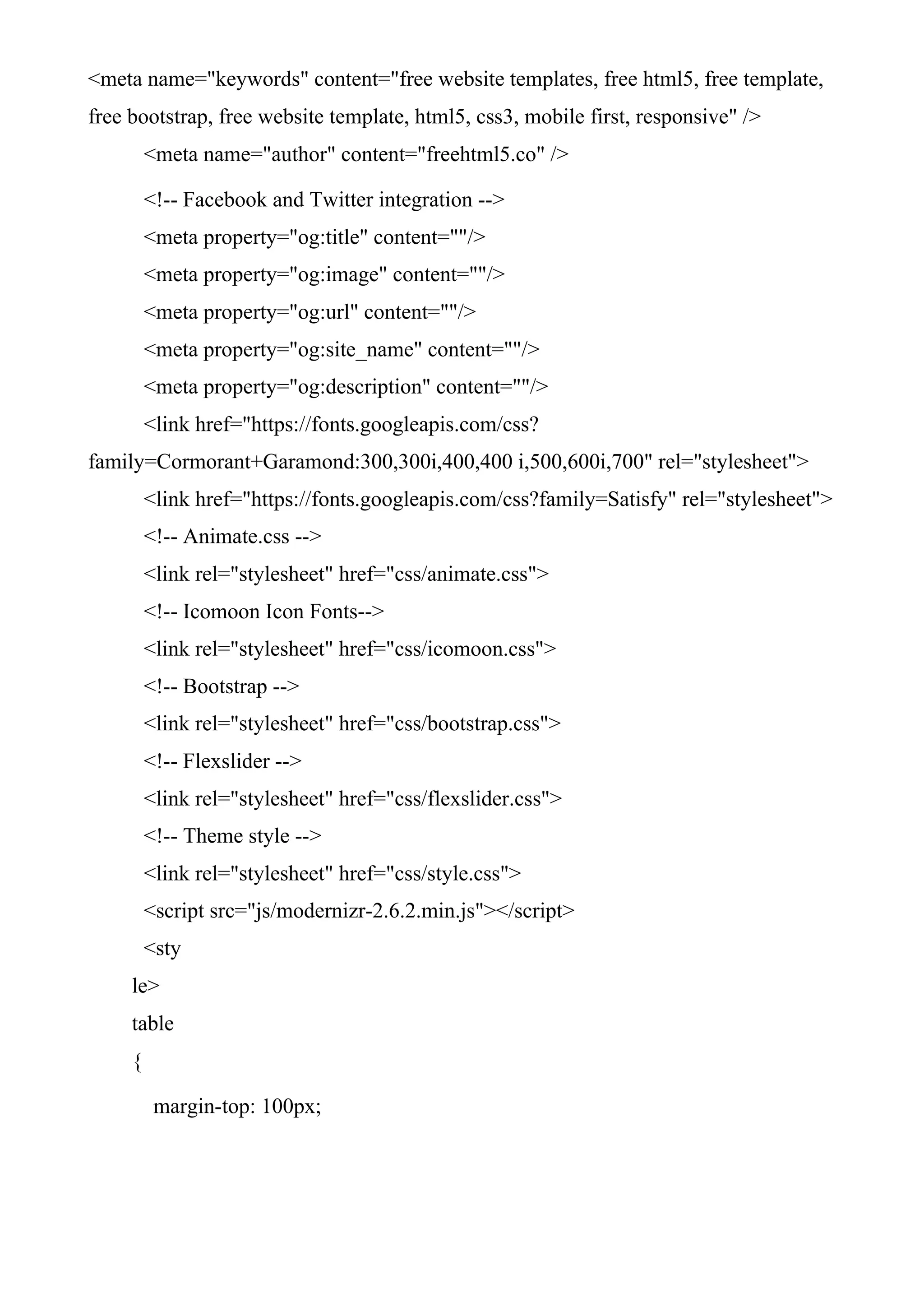 <meta name="keywords" content="free website templates, free html5, free template,
free bootstrap, free website template, html5, css3, mobile first, responsive" />
<meta name="author" content="freehtml5.co" />
<!-- Facebook and Twitter integration -->
<meta property="og:title" content=""/>
<meta property="og:image" content=""/>
<meta property="og:url" content=""/>
<meta property="og:site_name" content=""/>
<meta property="og:description" content=""/>
<link href="https://fonts.googleapis.com/css?
family=Cormorant+Garamond:300,300i,400,400 i,500,600i,700" rel="stylesheet">
<link href="https://fonts.googleapis.com/css?family=Satisfy" rel="stylesheet">
<!-- Animate.css -->
<link rel="stylesheet" href="css/animate.css">
<!-- Icomoon Icon Fonts-->
<link rel="stylesheet" href="css/icomoon.css">
<!-- Bootstrap -->
<link rel="stylesheet" href="css/bootstrap.css">
<!-- Flexslider -->
<link rel="stylesheet" href="css/flexslider.css">
<!-- Theme style -->
<link rel="stylesheet" href="css/style.css">
<script src="js/modernizr-2.6.2.min.js"></script>
<sty
le>
table
{
margin-top: 100px;
 