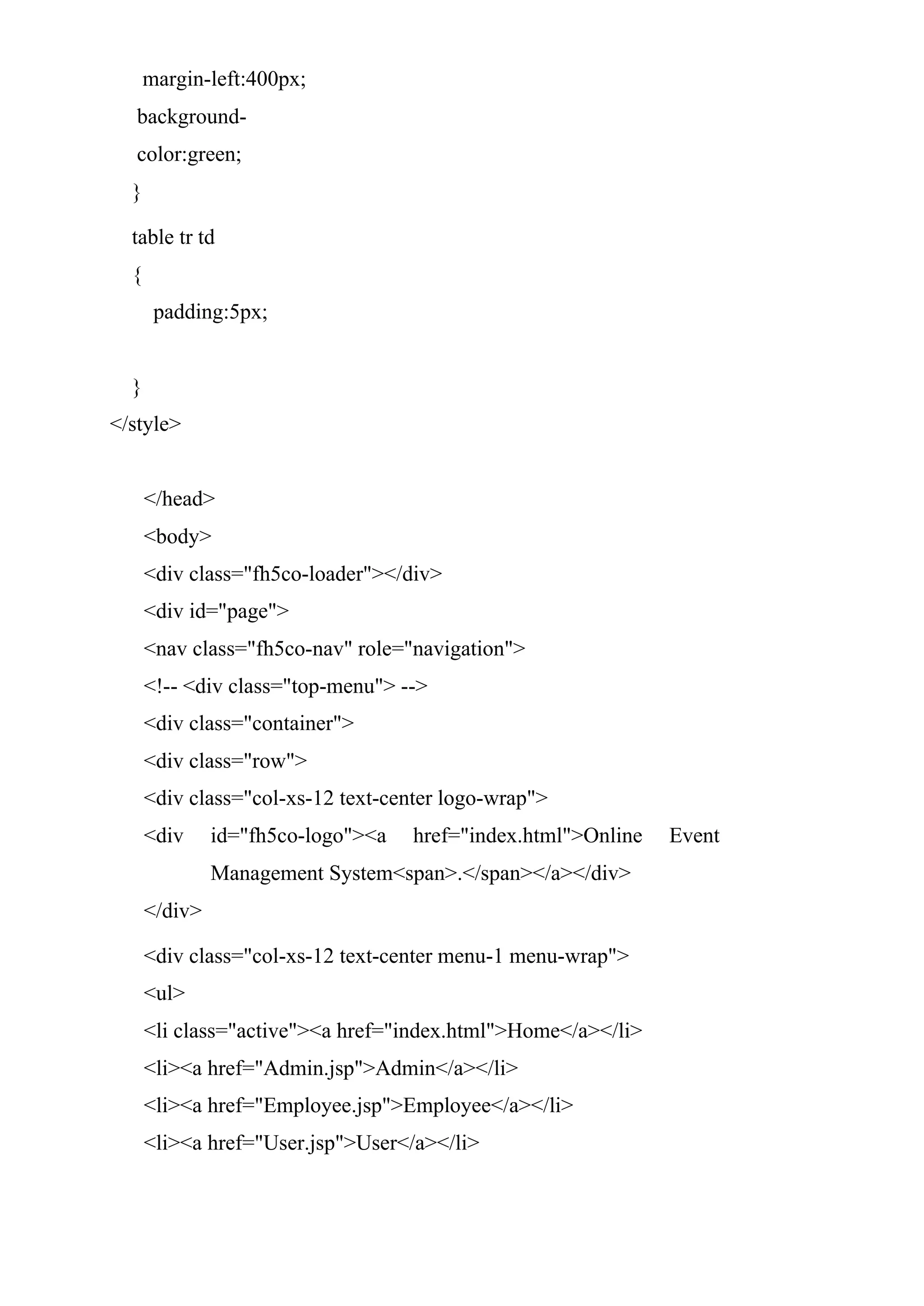 margin-left:400px;
background-
color:green;
}
table tr td
{
padding:5px;
}
</style>
</head>
<body>
<div class="fh5co-loader"></div>
<div id="page">
<nav class="fh5co-nav" role="navigation">
<!-- <div class="top-menu"> -->
<div class="container">
<div class="row">
<div class="col-xs-12 text-center logo-wrap">
<div id="fh5co-logo"><a href="index.html">Online Event
Management System<span>.</span></a></div>
</div>
<div class="col-xs-12 text-center menu-1 menu-wrap">
<ul>
<li class="active"><a href="index.html">Home</a></li>
<li><a href="Admin.jsp">Admin</a></li>
<li><a href="Employee.jsp">Employee</a></li>
<li><a href="User.jsp">User</a></li>
 