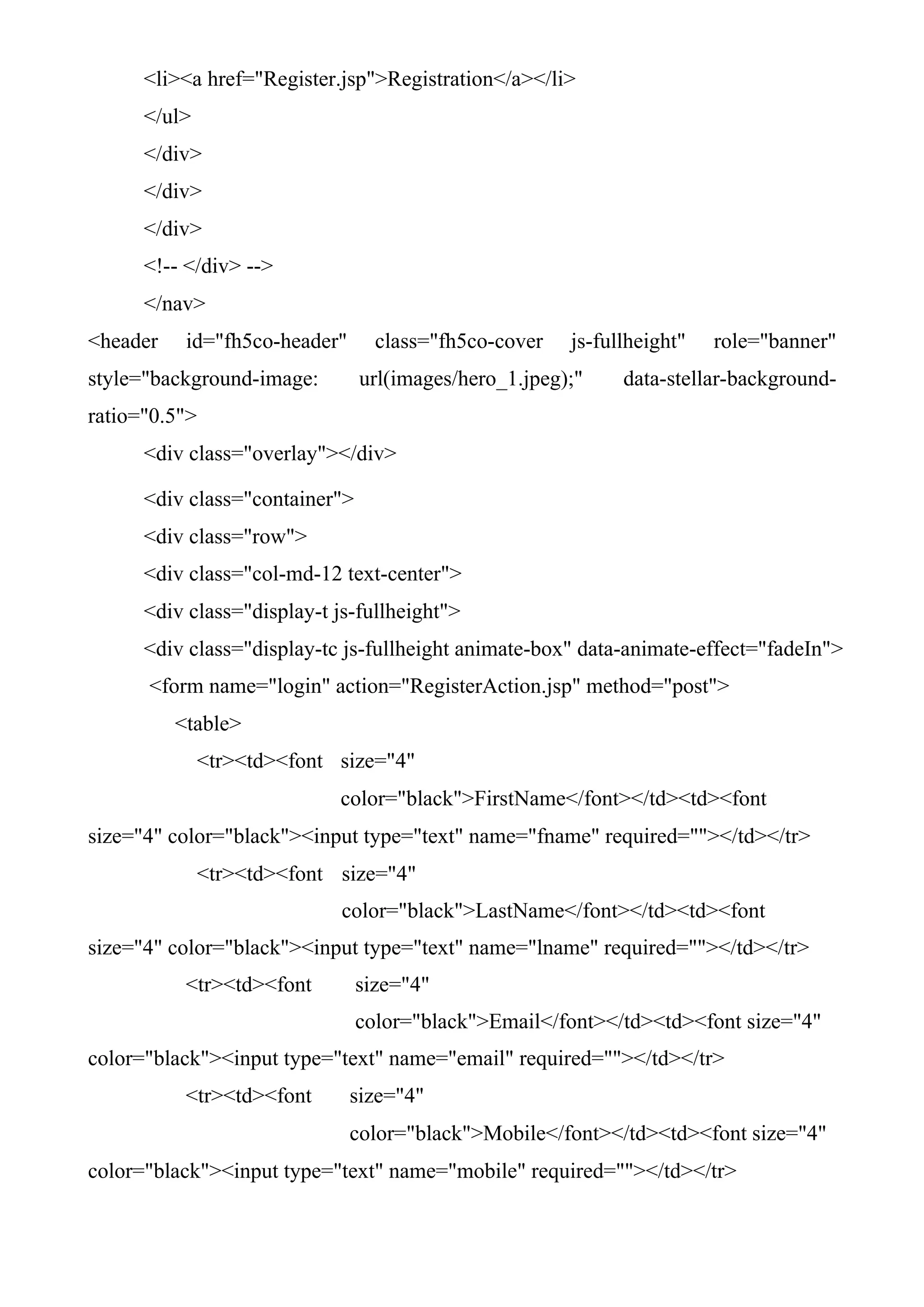 <li><a href="Register.jsp">Registration</a></li>
</ul>
</div>
</div>
</div>
<!-- </div> -->
</nav>
<header id="fh5co-header" class="fh5co-cover js-fullheight" role="banner"
style="background-image: url(images/hero_1.jpeg);" data-stellar-background-
ratio="0.5">
<div class="overlay"></div>
<div class="container">
<div class="row">
<div class="col-md-12 text-center">
<div class="display-t js-fullheight">
<div class="display-tc js-fullheight animate-box" data-animate-effect="fadeIn">
<form name="login" action="RegisterAction.jsp" method="post">
<table>
<tr><td><font size="4"
color="black">FirstName</font></td><td><font
size="4" color="black"><input type="text" name="fname" required=""></td></tr>
<tr><td><font size="4"
color="black">LastName</font></td><td><font
size="4" color="black"><input type="text" name="lname" required=""></td></tr>
<tr><td><font size="4"
color="black">Email</font></td><td><font size="4"
color="black"><input type="text" name="email" required=""></td></tr>
<tr><td><font size="4"
color="black">Mobile</font></td><td><font size="4"
color="black"><input type="text" name="mobile" required=""></td></tr>
 