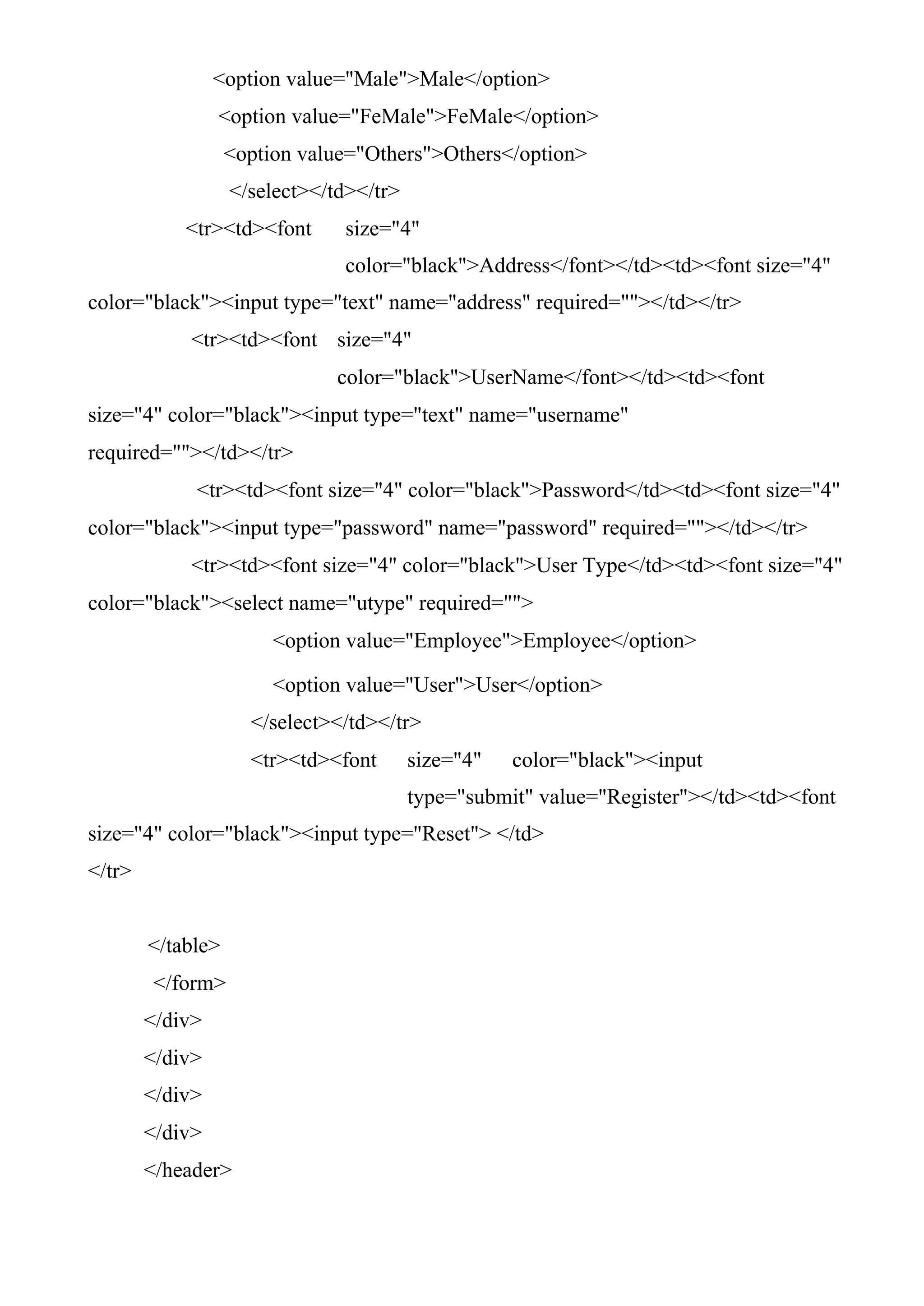 <option value="Male">Male</option>
<option value="FeMale">FeMale</option>
<option value="Others">Others</option>
</select></td></tr>
<tr><td><font size="4"
color="black">Address</font></td><td><font size="4"
color="black"><input type="text" name="address" required=""></td></tr>
<tr><td><font size="4"
color="black">UserName</font></td><td><font
size="4" color="black"><input type="text" name="username"
required=""></td></tr>
<tr><td><font size="4" color="black">Password</td><td><font size="4"
color="black"><input type="password" name="password" required=""></td></tr>
<tr><td><font size="4" color="black">User Type</td><td><font size="4"
color="black"><select name="utype" required="">
<option value="Employee">Employee</option>
<option value="User">User</option>
</select></td></tr>
<tr><td><font size="4" color="black"><input
type="submit" value="Register"></td><td><font
size="4" color="black"><input type="Reset"> </td>
</tr>
</table>
</form>
</div>
</div>
</div>
</div>
</header>
 