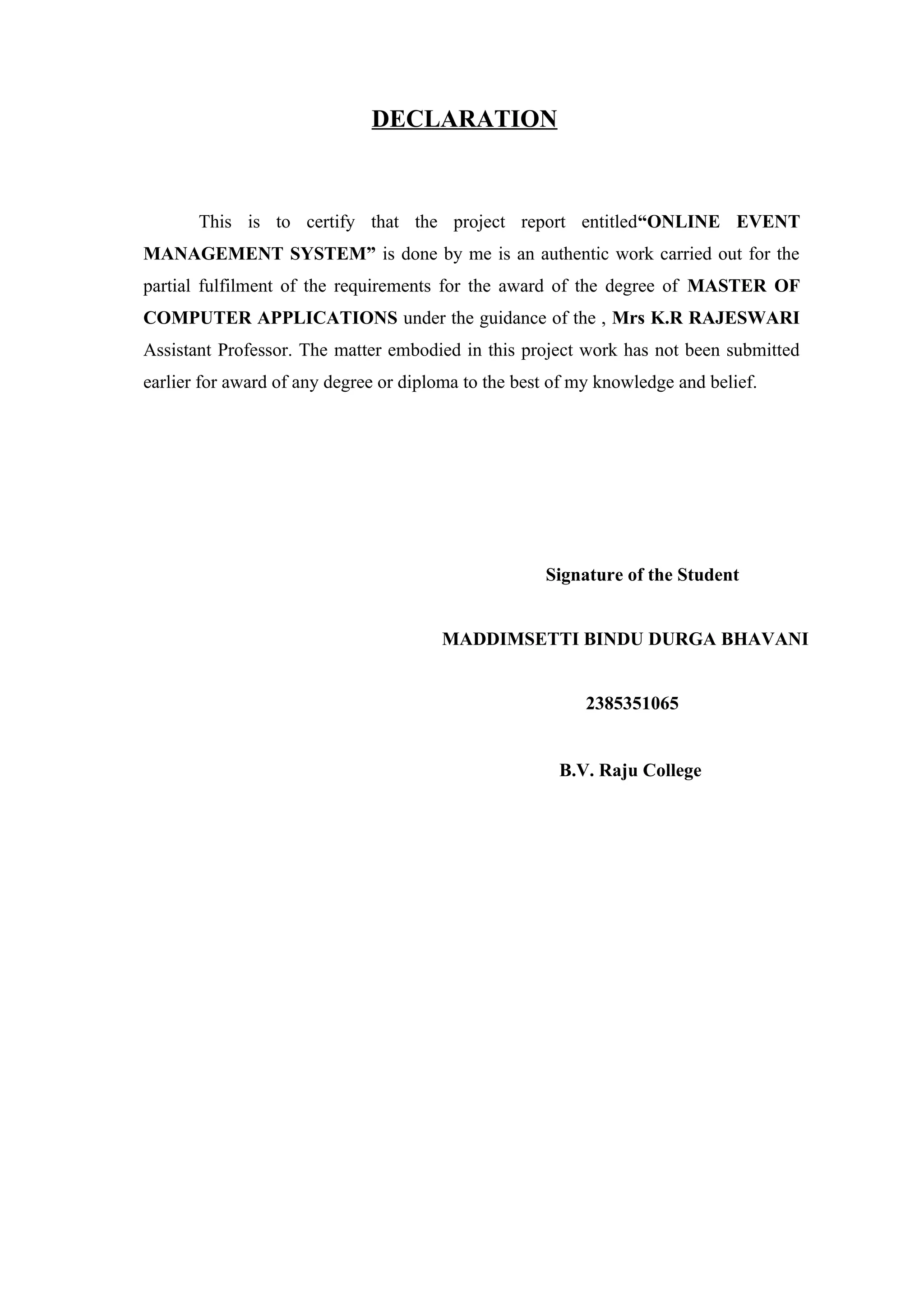 DECLARATION
This is to certify that the project report entitled“ONLINE EVENT
MANAGEMENT SYSTEM” is done by me is an authentic work carried out for the
partial fulfilment of the requirements for the award of the degree of MASTER OF
COMPUTER APPLICATIONS under the guidance of the , Mrs K.R RAJESWARI
Assistant Professor. The matter embodied in this project work has not been submitted
earlier for award of any degree or diploma to the best of my knowledge and belief.
Signature of the Student
MADDIMSETTI BINDU DURGA BHAVANI
2385351065
B.V. Raju College
 