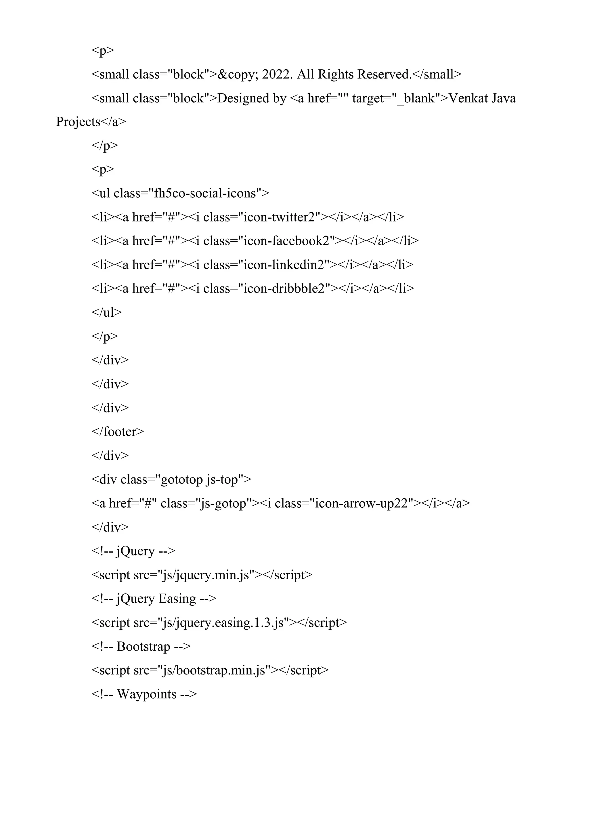 <p>
<small class="block">&copy; 2022. All Rights Reserved.</small>
<small class="block">Designed by <a href="" target="_blank">Venkat Java
Projects</a>
</p>
<p>
<ul class="fh5co-social-icons">
<li><a href="#"><i class="icon-twitter2"></i></a></li>
<li><a href="#"><i class="icon-facebook2"></i></a></li>
<li><a href="#"><i class="icon-linkedin2"></i></a></li>
<li><a href="#"><i class="icon-dribbble2"></i></a></li>
</ul>
</p>
</div>
</div>
</div>
</footer>
</div>
<div class="gototop js-top">
<a href="#" class="js-gotop"><i class="icon-arrow-up22"></i></a>
</div>
<!-- jQuery -->
<script src="js/jquery.min.js"></script>
<!-- jQuery Easing -->
<script src="js/jquery.easing.1.3.js"></script>
<!-- Bootstrap -->
<script src="js/bootstrap.min.js"></script>
<!-- Waypoints -->
 
